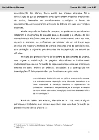 11
Deividi Marcio Marques Volume 11, 2015 – pp. 1-17
entendimento dos alunos. Outro ponto que merece destaque foi a
constatação de que os professores ainda apresentam propostas tradicionais
de ensino, baseadas no encadeamento cronológico e linear do
conhecimento, ao incorporarem a História da Ciência em suas intervenções
didáticas.
Ainda, segundo os dados da pesquisa, os professores participantes
relataram a importância de espaços para a discussão e a difusão de tais
conhecimentos históricos para sua área do conhecimento, uma vez que,
durante a pesquisa, os professores participaram de um minicurso cujo
objetivo era mostrar a História da Ciência enquanto área do conhecimento,
sua utilização e algumas possibilidades de incorporação ao ensino de
ciências.
O relato dos professores vai ao encontro do pensamento de Duarte,
que sugere a mobilização de projetos sistemáticos e institucionais
multidisciplinares para a formação de espaços de discussões que promovam
estudos de caso, análise de práticas, discussões e a participação em
investigações.25
Tais projetos têm por finalidade a exigência de
um movimento desde o interior da própria instituição formadora,
que se traduza numa cooperação entre diferentes formadores e se
torne extensível à formação contínua e especializada de
professores, fomentando a experimentação, a inovação e o ensaio
de novos modos de trabalho pedagógico associados à reflexão crítica
da sua utilização.26
Partindo desse pensamento, Garrison et al nos mostra alguns
princípios e finalidades que possam contribuir para uma boa formação de
professores de ciência (figura 1):
25
M. C. Duarte, “A História da Ciência na Pratica de Professores Portugueses”.
26
Ibid., 325.
 