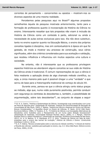 13
Deividi Marcio Marques Volume 11, 2015 – pp. 1-17
correntes de pensamento – concorrentes ou opostos – mostram-nos os
diversos aspectos de uma mesma realidade.
Percebemos pelas pesquisas aqui no Brasil28
algumas propostas
semelhantes àquela da pesquisa mostrada anteriormente, tanto para a
formação de professores quanto à incorporação da História da Ciência no
ensino. Interessante ressaltar que tais propostas não visam à inclusão da
História da Ciência como um conteúdo à parte, adicional ou ainda a
necessidade de aulas extras exclusivas para isso. Ela não deve substituir,
tanto no ensino superior quanto na Educação Básica, o ensino dos próprios
conceitos ligados à disciplina, mas sim contextualizá-lo à época em que foi
gestado, de modo a mostrar seu processo de construção, seus vários
significados, além dos critérios considerados para sua aceitação e validação,
que recebeu influência e influenciou em muitos aspectos uma cultura e
sociedade.
No entanto, não é interessante que os professores privilegiem
aspectos históricos ao abordarem alguns conceitos se sua visão de História
da Ciência ainda é tradicional. É comum representações de que a ciência é
feita mediante a aplicação direta de algo chamado método científico, ou
seja, a única maneira pela qual é possível chegar a uma “verdade” e que
serviu de base para a historiografia tradicional do começo do século XX.
Durante anos, pensou-se que a ciência atingiu certo status graças
ao método, algo que, numa visão puramente positivista, permite conduzir
com segurança os cientistas às descobertas e, também, a possibilidade de
argumentação, sobre tais descobertas29
, ao conjunto de etapas a seguir
28
Cf: R. S. Castro, “História e Epistemologia da Ciência: Investigando suas contribuições num curso
de Física de segundo grau” (dissertação de mestrado, Instituto de Física/Faculdade de Educação da
Universidade de São Paulo, 1993); F. Bastos, “História da Ciência e Pesquisa em Ensino de Ciências:
Breves Considerações,” in Questões Atuais no Ensino de Ciências, R. Nardi, 43-52 (São Paulo:
Escrituras Editora, 1998); S. Teodoro, S. R., “A História da Ciência e as Concepções Alternativas de
Estudantes como Subsídios para o Planejamento de um Curso sobre Atração Gravitacional”
(dissertação de mestrado, Universidade Estadual Paulista. Bauru, 2000); A. I. Mangili, “Heinrich
Rudolph Hertz e o Efeito Fotoelétrico” (dissertação de mestrado, Pontifícia Universidade de São Paulo,
2011); M. H. B. Beltran, S. P. Rodrigues, & C. E. Ortiz, “História da Ciência em Sala de Aula–
propostas para o ensino das teorias da evolução,” História da Ciência e Ensino: Construindo
Interfaces 4 (2011): 49-61.
29 A. A. P. Videira, “Breves considerações sobre a natureza do método científico,” in Estudo de história
e filosofia das ciências: subsídios para aplicação no ensino, org. C.C. Silva (São Paulo: Editora Livraria
da Física, 2006), 23-40.
 