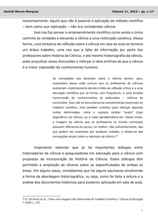14
Deividi Marcio Marques Volume 11, 2015 – pp. 1-17
mecanicamente. Aquilo que não é possível à aplicação do método científico
– bem como sua replicação – não era considerado ciência.
Isso nos faz pensar o empreendimento científico como sendo o único
caminho às verdades e elevando a ciência a uma instituição canônica. Dessa
forma, uma tentativa de reflexão sobre a ciência em sala de aula se tornaria
um árduo trabalho, uma vez que a falta de informação por parte dos
professores sobre História da Ciência, e até mesmo historiografia da ciência,
pode prejudicar essas discussões e reforçar a ideia errônea de que a ciência
é a maior expressão do conhecimento humano.
As concepções dos docentes sobre a ciência seriam, pois,
expressões dessa visão comum que os professores de ciências
aceitariam implicitamente devido à falta de reflexão crítica e a uma
educação científica que se limita, com frequência, a uma simples
transmissão de conhecimentos já elaborados – retórica de
conclusões. Isso não só secundariza as características essenciais do
trabalho científico, mas também contribui para reforçar algumas
visões deformadas, como o suposto caráter “exato” (logo
dogmático) da ciência, ou a visão aproblemática etc. Desse modo,
a imagem da ciência que os professores (e muitos cientistas)
possuem diferencia-se pouco, ou melhor, não suficientemente, das
que podem ser expressas por qualquer cidadão, e afasta-se das
concepções atuais sobre a natureza da ciência.30
Importante salientar que já há importantes diálogos entre
historiadores da ciência e pesquisadores em educação para a ciência com
propostas de incorporação da História da Ciência. Esses diálogos têm
permitido a ampliação de olhares sobre as especificidades de ambas as
áreas. Em alguns casos, constatamos que há alguns equívocos envolvendo
a forma da abordagem historiográfica, ou seja, como foi feita a leitura e a
análise dos documentos históricos para posterior aplicação em sala de aula,
30
D. Gil-Perez et al., “Para uma Imagem não Deformada do Trabalho Científico,” Ciência & Educação
7 (2001): 135.
 