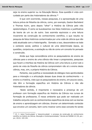 15
Deividi Marcio Marques Volume 11, 2015 – pp. 1-17
seja no ensino superior ou na Educação Básica. Essa questão é vista com
cuidado por parte dos historiadores da ciência.31
O que vem ocorrendo, nessas pesquisas, é a apresentação de uma
leitura prévia de filósofos da ciência, como, por exemplo, Gaston Bachelard
e Thomas Kuhn, para depois “olhar” a História da Ciência pelo viés
epistemológico. É como se buscássemos nos fatos históricos a justificativa
da teoria de um ou de outro. Isso acarreta equívocos e uma leitura
incoerente da construção do conhecimento científico, o que resulta na
pesquisa de fatos históricos contaminados por uma visão de ciência que não
está atualizada com a historiografia. Somado a isso, desconsidera-se todo
o contexto social, político e cultural de uma determinada época, as
questões, conjecturas, a aceitação ou não de como um conceito foi pensado
e construído.
Ainda que haja concordância entre os pesquisadores do ensino de
ciências para o ensino de uma ciência não linear e progressista, pesquisas
que focam a interface da História da Ciência com uma leitura a priori sob o
ponto de vista da filosofia da ciência comprometem não só o ensino desta
ciência, mas, sim, a própria História da Ciência.
Portanto, isso justifica a necessidade de diálogos mais aprofundados
para a interação e a articulação dessas duas áreas do conhecimento – o
ensino e a história, visto que os pesquisadores do ensino, em poucos casos,
não têm a formação específica em História da Ciência e não são
historiadores da ciência.
Neste sentido, é importante e necessária a presença de um
professor com formação específica de História da Ciência nos cursos de
formação de professores. É nesse ambiente que pode ser realizado um
trabalho conjunto com os conhecimentos específicos da área com as teorias
de ensino e aprendizagem em ciências. Ensinar um determinado conteúdo
que envolve um conceito, bem como mostrar como esse conceito foi sendo
31 CF: F. Saito,“’Continuidade’ e ‘descontinuidade’: o processo da construção do conhecimento
científico na História da Ciência. Educação e Contemporaneidade,” Revista da FAEEBA 22 (39, jan.-
jun. 2013): 183-194.
 
