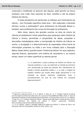16
Deividi Marcio Marques Volume 11, 2015 – pp. 1-17
construído e modificado no decorrer dos séculos, pode permitir ao futuro
professor uma visão mais coerente do fazer científico e até da própria
História da Ciência.
É nessa perspectiva de aprofundar os diálogos que historiadores da
ciência – com formação específica nesta área – têm elaborado e oferecido
oficinas, cursos e publicações32
para professores da Educação Básica e,
também, para professores dos cursos de formação de professores.
Além disso, alguns dos grandes eventos na área de ensino de
ciências já estabelecem linhas específicas para pesquisas sobre História da
Ciência e Ensino, permitindo o compartilhar de ideias, propostas e
discussões metodológicas sobre a incorporação da História da Ciência no
ensino, a divulgação e o desenvolvimento da capacidade crítica frente às
informações presentes na mídia e em livros voltados para a Educação
Básica. Neste último, quando trazem “história da ciência” em seus capítulos,
segundo Peduzzi, apresentam uma história de vencedores e, ao mesmo
tempo, fazem um relato superficial ou apenas parcial
(...) é justamente a pouca presença da História da Ciência nos
manuais escolares e o seu uso distorcido no sentido de promover
uma reconstrução de ideias que parecem fluir naturalmente em
direção a teorias atualmente aceitas (...), ou seja, a imagem do
trabalho científico que resulta dessa opção educacional é a de
cientistas de épocas anteriores trabalhando linear e
cumulativamente em prol de uma Ciência em constante
desenvolvimento33
.
32
Sugerimos a seguinte leitura: M. H. R. Beltran, F. Saito, & L. S. P. Trindade, História da Ciência
para formação de professores (São Paulo: Ed. Livraria da Física/OBEDUC/CAPES, 2014); F. Saito As
experiências relativas ao vazio de Blaise Pascal (São Paulo: Livraria da Física, 2014); M. H. R. Beltran,
F. Saito, & L. S. P. Trindade, História da Ciência – tópicos atuais (São Paulo: Livraria da Física, 2014);
Revista Eletrônica em História da Ciência e Ensino: construindo interfaces,
http://revistas.pucsp.br/index.php/hcensino/index.
33
L. O. Q. Peduzzi, “Sobre a utilização didática da História da Ciência,” in Ensino de Física, org.
Pietrocola, Maurício (Florianópolis: Editora da UFSC, 2001), 153.
 
