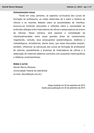 17
Deividi Marcio Marques Volume 11, 2015 – pp. 1-17
CONSIDERAÇÕES FINAIS
Tendo em vista, portanto, os aspectos curriculares dos cursos de
formação de professores, as visões distorcidas de e sobre a História da
Ciência e os recentes debates sobre as possibilidades de interface,
procurou-se fomentar discussões e reflexões sobre a necessidade de
profundos diálogos entre historiadores da ciência e pesquisadores do ensino
de ciências. Dessa maneira, será possível a consolidação da
interdisciplinaridade entre essas grandes áreas do conhecimento
respeitando, contudo, seus pressupostos epistemológicos, didáticos e
metodológicos. Acreditamos, diante disso, que essas discussões possam,
também, influenciar as estruturas dos cursos de formação de professores
de ciências, possibilitando a presença de historiadores da ciência e a
elaboração de materiais didáticos coerentes com propostas historiográficas
e didáticas contemporâneas.
SOBRE O AUTOR
Deividi Marcio Marques
Universidade Federal de Uberlândia
(e-mail: deivid@iqufu.ufu.br)
Artigo recebido em 25 de setembro de 2014
Aceito para publicação em 25 de setembro de 2014
 