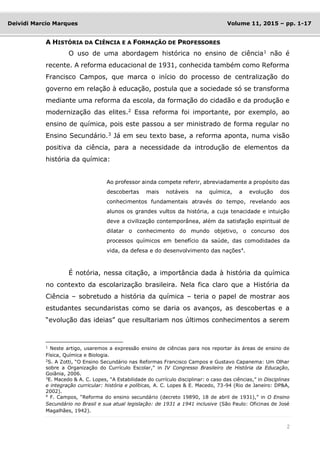 2
Deividi Marcio Marques Volume 11, 2015 – pp. 1-17
A HISTÓRIA DA CIÊNCIA E A FORMAÇÃO DE PROFESSORES
O uso de uma abordagem histórica no ensino de ciência1
não é
recente. A reforma educacional de 1931, conhecida também como Reforma
Francisco Campos, que marca o início do processo de centralização do
governo em relação à educação, postula que a sociedade só se transforma
mediante uma reforma da escola, da formação do cidadão e da produção e
modernização das elites.2
Essa reforma foi importante, por exemplo, ao
ensino de química, pois este passou a ser ministrado de forma regular no
Ensino Secundário.3
Já em seu texto base, a reforma aponta, numa visão
positiva da ciência, para a necessidade da introdução de elementos da
história da química:
Ao professor ainda compete referir, abreviadamente a propósito das
descobertas mais notáveis na química, a evolução dos
conhecimentos fundamentais através do tempo, revelando aos
alunos os grandes vultos da história, a cuja tenacidade e intuição
deve a civilização contemporânea, além da satisfação espiritual de
dilatar o conhecimento do mundo objetivo, o concurso dos
processos químicos em benefício da saúde, das comodidades da
vida, da defesa e do desenvolvimento das nações4
.
É notória, nessa citação, a importância dada à história da química
no contexto da escolarização brasileira. Nela fica claro que a História da
Ciência – sobretudo a história da química – teria o papel de mostrar aos
estudantes secundaristas como se daria os avanços, as descobertas e a
“evolução das ideias” que resultariam nos últimos conhecimentos a serem
1
Neste artigo, usaremos a expressão ensino de ciências para nos reportar às áreas de ensino de
Física, Química e Biologia.
2
S. A Zotti, “O Ensino Secundário nas Reformas Francisco Campos e Gustavo Capanema: Um Olhar
sobre a Organização do Currículo Escolar,” in IV Congresso Brasileiro de História da Educação,
Goiânia, 2006.
3
E. Macedo & A. C. Lopes, “A Estabilidade do currículo disciplinar: o caso das ciências,” in Disciplinas
e integração curricular: história e políticas, A. C. Lopes & E. Macedo, 73-94 (Rio de Janeiro: DP&A,
2002).
4 F. Campos, “Reforma do ensino secundário (decreto 19890, 18 de abril de 1931),” in O Ensino
Secundário no Brasil e sua atual legislação: de 1931 a 1941 inclusive (São Paulo: Oficinas de José
Magalhães, 1942).
 