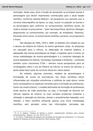 3
Deividi Marcio Marques Volume 11, 2015 – pp. 1-17
ensinados. Neste caso, teria a função de apresentar as principais teorias e
personagens que deram importantes contribuições para o atual estado
científico. Conforme salienta Beltran5
, tal perspectiva era coerente com a
corrente historiográfica da época, ou seja, buscar no passado as teorias e
as personagens para confirmar os conhecimentos científicos atuais, de
modo a nomear os precursores – “pais” das áreas Física, Química e Biologia,
desprezando os conhecimentos, por exemplo, de Aristóteles, Ptolomeu,
Paracelso entre outros. O conhecimento científico, portanto, era progressivo
e linear.
Nas décadas de 1960, 1970 e 1980, os debates com relação ao uso
e desuso da História da Ciência no ensino ganharam corpo. As pesquisas
em educação para a ciência, na elaboração de material didático, a
adequação das teorias psicológicas de Piaget e Vygotsky para o ensino, as
novas metodologias de ensino-aprendizagem e a crescente ideologia de
ensino baseados em Ciência, Tecnologia, Sociedade e Ambiente – conhecido
também como movimento CTSA – abriram novas perspectivas para as
investigações sobre o uso da História da Ciência no ensino de ciências, a
ponto desta fazer parte do currículo oficial em vários países.
No entanto, algumas correntes, modelos de aprendizagem e
formatação de cursos de licenciaturas nas áreas científicas foram
influenciadas por situações econômicas e políticas de cada época, tendo
como consequência os objetivos inerentes para a formação de professores.
Como nos mostra Zanon6, o modelo dominante de formação de professores
ainda decorre da visão positivista, ou seja, a formação de técnicos em
ciências capazes de resolver os mais variados problemas mediante a
utilização e aplicação de técnicas, teorias e procedimentos baseados num
método; o fazer científico utilizando apenas uma única metodologia
científica, sem perceber como tais informações, derivadas dos
5
M. H. R. Beltran, “História da Química e Ensino: estabelecendo interfaces entre campos
interdisciplinares,” Abakós 1 (2, mai. 2013): 67-77.
6
L. B. Zanon, “Implicações da pesquisa nas atividades de formação de professores,” in I Encontro
Paulista em Pesquisa em Ensino de Química, Mesa redonda, 2004.
 