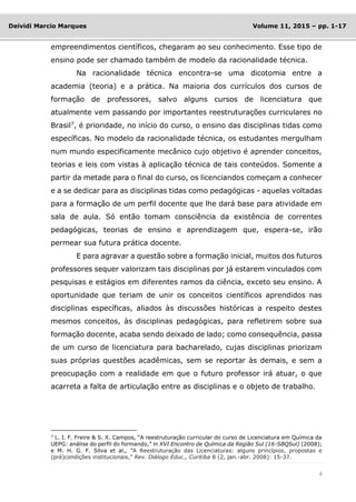 4
Deividi Marcio Marques Volume 11, 2015 – pp. 1-17
empreendimentos científicos, chegaram ao seu conhecimento. Esse tipo de
ensino pode ser chamado também de modelo da racionalidade técnica.
Na racionalidade técnica encontra-se uma dicotomia entre a
academia (teoria) e a prática. Na maioria dos currículos dos cursos de
formação de professores, salvo alguns cursos de licenciatura que
atualmente vem passando por importantes reestruturações curriculares no
Brasil7
, é prioridade, no início do curso, o ensino das disciplinas tidas como
específicas. No modelo da racionalidade técnica, os estudantes mergulham
num mundo especificamente mecânico cujo objetivo é aprender conceitos,
teorias e leis com vistas à aplicação técnica de tais conteúdos. Somente a
partir da metade para o final do curso, os licenciandos começam a conhecer
e a se dedicar para as disciplinas tidas como pedagógicas - aquelas voltadas
para a formação de um perfil docente que lhe dará base para atividade em
sala de aula. Só então tomam consciência da existência de correntes
pedagógicas, teorias de ensino e aprendizagem que, espera-se, irão
permear sua futura prática docente.
E para agravar a questão sobre a formação inicial, muitos dos futuros
professores sequer valorizam tais disciplinas por já estarem vinculados com
pesquisas e estágios em diferentes ramos da ciência, exceto seu ensino. A
oportunidade que teriam de unir os conceitos científicos aprendidos nas
disciplinas específicas, aliados às discussões históricas a respeito destes
mesmos conceitos, às disciplinas pedagógicas, para refletirem sobre sua
formação docente, acaba sendo deixado de lado; como consequência, passa
de um curso de licenciatura para bacharelado, cujas disciplinas priorizam
suas próprias questões acadêmicas, sem se reportar às demais, e sem a
preocupação com a realidade em que o futuro professor irá atuar, o que
acarreta a falta de articulação entre as disciplinas e o objeto de trabalho.
7
L. I. F. Freire & S. X. Campos, “A reestruturação curricular do curso de Licenciatura em Química da
UEPG: análise do perfil do formando,” in XVI Encontro de Química da Região Sul (16-SBQSul) (2008);
e M. H. G. F. Silva et al., “A Reestruturação das Licenciaturas: alguns princípios, propostas e
(pré)condições institucionais,” Rev. Diálogo Educ., Curitiba 8 (2, jan.-abr. 2008): 15-37.
 