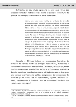 5
Deividi Marcio Marques Volume 11, 2015 – pp. 1-17
Schnetzler, em seu estudo, apresenta-nos um breve retrato dos
cursos de licenciatura no Brasil. Para a autora, os cursos de licenciaturas de
química, por exemplo, formam técnicos e não professores:
Assim, com base nesse modelo, os currículos de formação
profissional tendem a separar o mundo acadêmico do mundo da
prática. Por isso, procuram propiciar um sólido conhecimento
básico-teórico no início do curso, com a subseqüente introdução de
disciplinas de ciências aplicadas desse conhecimento para, ao final,
chegarem à prática profissional com os estágios usuais de final de
curso. No caso da formação docente, este modelo concebe e
constrói o professor como 'técnico', pois entende a atividade
profissional como essencialmente instrumental, dirigida para a
solução de problemas mediante a aplicação de teorias e técnicas
(Schön, 1993; Pérez-Gómez, 1992). No entanto, há aqui um sério
condicionante que confere pouca efetividade a este tipo de
formação: os problemas nela abordados são geralmente abstraídos
das circunstâncias reais, constituindo-se em problemas ideais e que
não se aplicam às situações práticas, instaurando-se aí indesejável
distanciamento entre teoria e prática8
Carvalho e Gil-Perez indicam as necessidades formativas do
professor de ciências. Dentre as principais necessidades, destacamos o
conhecimento do conteúdo a ser ensinado. Os autores justificam que, tendo
referido conhecimento específico da disciplina, subordinada a sua prática
docente, o professor estará apto a encarar atividades inovadoras de ensino,
uma vez que o conhecimento facilita a compreensão da complexidade do
conteúdo que se ensina. Sem tal conhecimento, segundo Carvalho e Gil-
Perez, transforma-se o professor “em um transmissor mecânico dos
conteúdos do livro texto”9
.
8
R. P. Schnetzler, “O professor de Ciências: problemas e tendências de sua formação,” in Ensino de
Ciências: fundamentos e abordagens, org. R. P. Schnetzler & R. M. Aragão (Piracicaba:
CAPES/PROIN/UNIMEP, 2000), 21.
9
A. M. P. Carvalho & D. Gil-Pérez, Formação de Professores de Ciências (São Paulo: Cortez, 2006),
21.
 