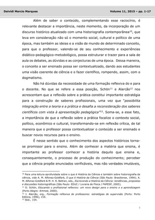 6
Deividi Marcio Marques Volume 11, 2015 – pp. 1-17
Além de saber o conteúdo, complementando esse raciocínio, é
relevante destacar a importância, neste momento, da incorporação de um
discurso histórico atualizado com uma historiografia contemporânea10
, que
leva em consideração não só o momento social, cultural e político de uma
época, mas também as ideias e a visão de mundo de determinado conceito,
para que o professor, valendo-se de seu conhecimento e experiências
didático-pedagógico-metodológico, possa estruturar e trazer para a sala de
aula os debates, as dúvidas e as conjecturas de uma época. Dessa maneira,
o conceito a ser ensinado possa ser contextualizado, dando aos estudantes
uma visão coerente de ciência e o fazer científico, rompendo, assim, com o
dogmatismo.
Não há dúvidas da necessidade de uma formação reflexiva do e para
o docente. No que se refere a essa posição, Schön11 e Alarcão12 nos
acrescentam que a reflexão sobre a prática constitui importante estratégia
para a construção de saberes profissionais, uma vez que “possibilita
integração entre a teoria e a prática e desafia a reconsideração dos saberes
científicos com vista à apresentação pedagógica”13
. Soma-se, a esse fato,
a importância de que a reflexão sobre a prática focalize o contexto social,
político, econômico e cultural, transformando-se em reflexão crítica, de tal
maneira que o professor possa contextualizar o conteúdo a ser ensinado e
buscar novos recursos para o ensino.
É nesse sentido que o conhecimento dos aspectos históricos torna-
se promissor para o ensino. Além de conhecer a matéria que ensina, é
importante ao professor conhecer a história daquilo que ensina e,
consequentemente, o processo de produção do conhecimento; perceber
que a ciência propõe enunciados verificáveis, mas não verdades imutáveis,
10
Para uma leitura aprofundada sobre o que é História da Ciência e também sobre historiografia da
ciência, vide A. M. Alfonso-Goldfarb, O que é História da Ciência (São Paulo: Brasiliense, 1994); A.
M. Alfonso-Goldfarb & M. H. R. Beltran, eds., Escrevendo a História da Ciência: tendências, propostas
e discussões historiográficas (São Paulo: EDUC / Livraria de Física / FAPESP, 2005).
11
D. Schön, Educando o profissional reflexivo: um novo design para o ensino e a aprendizagem
(Porto Alegre: Artmed, 2000).
12
I. Alarcão, org., Formação reflexiva de professores: estratégias de supervisão (Porto: Porto
Editora, 1996), 154.
13
Ibid., 154.
 