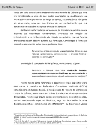 7
Deividi Marcio Marques Volume 11, 2015 – pp. 1-17
tendo em vista que estamos tratando de uma História da Ciência que leva
em consideração a ideia de que muitos enunciados se modificaram, ou
foram substituídos por outros ao longo do tempo, cuja relevância não pode
ser desprezada, uma vez que tratam de um conhecimento que era
pertinente e necessário na época em que foi pensado.
As Diretrizes Curriculares para o curso de licenciatura química elenca
algumas das habilidades fundamentais, sobretudo em relação ao
entendimento e o conhecimento da história da química, que os futuros
professores devem adquirir durante sua formação. Com relação à formação
pessoal, o documento indica que o professor deve
Ter uma visão crítica com relação ao papel social da Ciência e à sua
natureza epistemológica, compreendendo o processo histórico-
social de sua construção.14
Em relação à compreensão da química, o documento sugere:
Reconhecer a Química como uma construção humana,
compreendendo os aspectos históricos de sua produção e
suas relações com os contextos cultural, socioeconômico e político.15
Mesmo tendo como referência o documento oficial específico para
esse curso, e também os Parâmetros Curriculares Nacionais (PCN’s)
voltados para a Educação Básica, a incorporação da História da Ciência nos
cursos de química, assim como em outras licenciaturas, ainda apresentam
dificuldades. Mesmo que alguns cursos de licenciatura, nos últimos anos,
tenham contemplado aspectos históricos, seja por intermédio de uma
disciplina específica - como mostra Oki e Moradillo16
- ou disperso em várias
14
Brasil, Conselho Nacional de Educação, Diretrizes Curriculares Nacionais para os Cursos de Química
(2001), 6, http://portal.mec.gov.br/sesu/arquivos/pdf/130301Quimica.pdf
15
Ibid., 4
16
M. C. M. Oki & E. F. Moradilo, “O Ensino de História da Química: Contribuindo para a Compreensão
da Natureza da Ciência,” Ciência & Educação 14 (1, 2008):67-88.
 