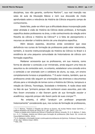 8
Deividi Marcio Marques Volume 11, 2015 – pp. 1-17
disciplinas, isso não garante, conforme Martins17
, sua real inserção nas
salas de aula da Educação Básica e nem sua discussão de modo
aprofundado sobre a relevância da História da Ciência enquanto campo de
conhecimento.
Deste fato, pode-se inferir que a dificuldade dessa incorporação pode
estar atrelada à visão de História da Ciência deste professor, à formação
específica destes professores na área, o não conhecimento da relação entre
filosofia da ciência e História da Ciência18
e à falta de planejamento e
recursos ao abordar a história dentro de uma disciplina específica.
Além desses aspectos, devemos ainda considerar que essa
deficiência nos cursos de formação de professores pode estar relacionada,
também, à recente institucionalização da História da Ciência no Brasil e à
existência de uma pequena comunidade de historiadores de ciência com
formação específica.
Maldaner acrescenta que os professores, em sua maioria, como
forma de abordar o conteúdo a ser ministrado, ainda seguem uma lista de
assuntos ou de conteúdos sem, no entanto, estabelecer uma conexão entre
o conteúdo a ser ensinado com o cotidiano do aluno, ou seja, um ensino
completamente livresco e propedêutico. 19
O autor mostra, também, que os
professores ainda não seguem as orientações das diretrizes e documentos
oficiais para a introdução de temas como a História da Ciência, tampouco a
relação de Ciência, Tecnologia, Sociedade e Ambiente. A razão disso está
no fato de que “primeiro porque não conhecem esses assuntos, pois não
lhes foram ensinados e não fizeram parte de sua formação escolar e
acadêmica; segundo porque não fazem parte de suas crenças”20
.
No entanto, é difícil “produzir um professor preparado
historicamente” considerando que, nos cursos de formação de professores,
17
A. F. Martins, “História e Filosofia da Ciência no Ensino: Há muitas Pedras nesse Caminho...,”
Caderno Brasileiro de Ensino de Física 24 (1, abr. 2007): 112-131.
18
Sobre a relação entre História da Ciência e Filosofia da Ciência, consulte: M. H. R. Beltran, F. Saito,
& L. S. P. Trindade, História da Ciência para formação de professores (São Paulo: Ed. Livraria da
Física/OBEDUC/CAPES, 2014).
19
O. A. Maldaner, A formação inicial e continuada de professores de Química: Professor/ Pesquisador,
2ª ed. (Ijuí: Editora Unijuí, 2003).
20
Ibid, 109.
 