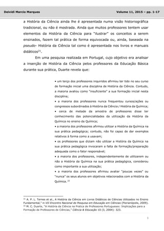 9
Deividi Marcio Marques Volume 11, 2015 – pp. 1-17
a História da Ciência ainda lhe é apresentada numa visão historiográfica
tradicional, ou não é mostrada. Ainda que muitos professores tentem usar
elementos da História da Ciência para “ilustrar” os conceitos a serem
ensinados, fazem tal prática de forma equivocada ou, ainda, baseada na
pseudo- História da Ciência tal como é apresentada nos livros e manuais
didáticos21
.
Em uma pesquisa realizada em Portugal, cujo objetivo era analisar
a inserção de História da Ciência pelos professores da Educação Básica
durante sua prática, Duarte revela que:
• um terço dos professores inquiridos afirmou ter tido no seu curso
de formação inicial uma disciplina de História da Ciência. Contudo,
a maioria avaliou como “insuficiente” a sua formação inicial nesta
disciplina;
• a maioria dos professores nunca frequentou cursos/ações ou
congressos subordinados à História da Ciência / História da Química;
• cerca de metade da amostra de professores disse ter
conhecimento das potencialidades da utilização da História da
Química no ensino da Química;
• a maioria dos professores afirmou utilizar a História da Química na
sua prática pedagógica; contudo, não foi capaz de dar exemplos
relativos à forma como a usavam;
• os professores que diziam não utilizar a História da Química na
sua prática pedagógica invocaram a falta de formação/preparação
adequada como o fator responsável;
• a maioria dos professores, independentemente de utilizarem ou
não a História da Química na sua prática pedagógica, considerou
como importante a sua utilização;
• a maioria dos professores afirmou avaliar “poucas vezes” ou
“nunca” os seus alunos em objetivos relacionados com a História da
Química. 22
21
A. P. L. Ternes et al., A História da Ciência em Livros Didáticos de Ciências Utilizados no Ensino
Fundamental,” in VII Encontro Nacional de Pesquisa em Educação em Ciências (Florianópolis, 2009).
22
M. C. Duarte, “A História da Ciência na Pratica de Professores Portugueses: Implicações para a
Formação de Professores de Ciências,” Ciência & Educação 10 (3, 2004): 323.
 