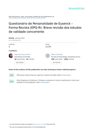 See discussions, stats, and author proﬁles for this publication at:
https://www.researchgate.net/publication/283151593
Questionário de Personalidade de Eysenck –
Forma Revista (EPQ-R): Breve revisão dos estudos
de validade concorrente
Article · January 2011
DOI: 10.21631/rpp42_101
CITATIONS
5
READS
2,178
2 authors:
Some of the authors of this publication are also working on these related projects:
PhD project about ﬁnancial capacity in adults and older adults View project
Early Diagnosis of Alzheimer´s Disease: evaluation of recent classiﬁcation criteria and
proposal of new diagnostic tools View project
Pedro Armelim Almiro
University of Coimbra
36 PUBLICATIONS   19 CITATIONS   
SEE PROFILE
Mário R Simões
Faculty of Psychology, University of Coi…
238 PUBLICATIONS   1,545 CITATIONS   
SEE PROFILE
All content following this page was uploaded by Pedro Armelim Almiro on 11 November 2015.
The user has requested enhancement of the downloaded ﬁle.
 