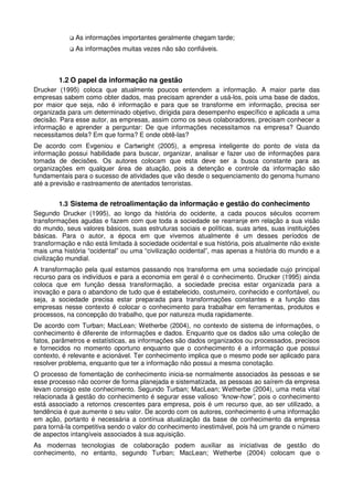 As informações importantes geralmente chegam tarde;
As informações muitas vezes não são confiáveis.
1.2 O papel da informação na gestão
Drucker (1995) coloca que atualmente poucos entendem a informação. A maior parte das
empresas sabem como obter dados, mas precisam aprender a usá-los, pois uma base de dados,
por maior que seja, não é informação e para que se transforme em informação, precisa ser
organizada para um determinado objetivo, dirigida para desempenho específico e aplicada a uma
decisão. Para esse autor, as empresas, assim como os seus colaboradores, precisam conhecer a
informação e aprender a perguntar: De que informações necessitamos na empresa? Quando
necessitamos dela? Em que forma? E onde obtê-las?
De acordo com Evgeniou e Cartwright (2005), a empresa inteligente do ponto de vista da
informação possui habilidade para buscar, organizar, analisar e fazer uso de informações para
tomada de decisões. Os autores colocam que esta deve ser a busca constante para as
organizações em qualquer área de atuação, pois a detenção e controle da informação são
fundamentais para o sucesso de atividades que vão desde o sequenciamento do genoma humano
até a previsão e rastreamento de atentados terroristas.
1.3 Sistema de retroalimentação da informação e gestão do conhecimento
Segundo Drucker (1995), ao longo da história do ocidente, a cada poucos séculos ocorrem
transformações agudas e fazem com que toda a sociedade se rearranje em relação a sua visão
do mundo, seus valores básicos, suas estruturas sociais e políticas, suas artes, suas instituições
básicas. Para o autor, a época em que vivemos atualmente é um desses períodos de
transformação e não está limitada à sociedade ocidental e sua história, pois atualmente não existe
mais uma história “ocidental” ou uma “civilização ocidental”, mas apenas a história do mundo e a
civilização mundial.
A transformação pela qual estamos passando nos transforma em uma sociedade cujo principal
recurso para os indivíduos e para a economia em geral é o conhecimento. Drucker (1995) ainda
coloca que em função dessa transformação, a sociedade precisa estar organizada para a
inovação e para o abandono de tudo que é estabelecido, costumeiro, conhecido e confortável, ou
seja, a sociedade precisa estar preparada para transformações constantes e a função das
empresas nesse contexto é colocar o conhecimento para trabalhar em ferramentas, produtos e
processos, na concepção do trabalho, que por natureza muda rapidamente.
De acordo com Turban; MacLean; Wetherbe (2004), no contexto de sistema de informações, o
conhecimento é diferente de informações e dados. Enquanto que os dados são uma coleção de
fatos, parâmetros e estatísticas, as informações são dados organizados ou processados, precisos
e fornecidos no momento oportuno enquanto que o conhecimento é a informação que possui
contexto, é relevante e acionável. Ter conhecimento implica que o mesmo pode ser aplicado para
resolver problema, enquanto que ter a informação não possui a mesma conotação.
O processo de fomentação de conhecimento inicia-se normalmente associados às pessoas e se
esse processo não ocorrer de forma planejada e sistematizada, as pessoas ao saírem da empresa
levam consigo este conhecimento. Segundo Turban; MacLean; Wetherbe (2004), uma meta vital
relacionada à gestão do conhecimento é segurar esse valioso “know-how”, pois o conhecimento
está associado a retornos crescentes para empresa, pois é um recurso que, ao ser utilizado, a
tendência é que aumente o seu valor. De acordo com os autores, conhecimento é uma informação
em ação, portanto é necessária a contínua atualização da base de conhecimento da empresa
para torná-la competitiva sendo o valor do conhecimento inestimável, pois há um grande o número
de aspectos intangíveis associados à sua aquisição.
As modernas tecnologias de colaboração podem auxiliar as iniciativas de gestão do
conhecimento, no entanto, segundo Turban; MacLean; Wetherbe (2004) colocam que o
 