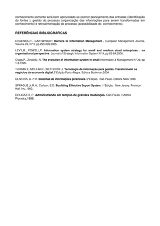 conhecimento somente será bem aproveitado se ocorrer planejamento das entradas (identificação
da fontes ), gestão do processo (organização das informações para serem transformadas em
conhecimento) e retroalimentação do processo (acessibilidade do conhecimento).
REFERÊNCIAS BIBLIOGRÁFICAS
EVGENIOU,T., CARTWRIGHT Barriers to Information Management . European Management Journal,
Volume 23, N°3, pp 293-299,2005.
LEVY,M., POWELL,P. Information system strategy for small and medium sized enterprises : na
organisational perspective Journal of Strategic Information System N°9, pp 63-84,2000.
Cragg,P., Zinatelly, N. The evolution of information system in small Information & Management N°29, pp
1-8,1995.
TURBAN,E.,MCLEAN,E.,WETHERBE,J. Tecnologia da informação para gestão. Transformado os
negócios da economia digital.3°Edição.Porto Alegre. Editora Bookman,2004.
OLIVEIRA, D. P.R. Sistemas de informações gerenciais. 5°Edição. São Paulo. Editora Atlas,1998.
SPRAGUE Jr.R.H., Carlson, E.D. Buuilding Effetctive Suport System. 1°Edição. New Jersey. Prentice
Hall, Inc.,1982.
DRUCKER, P. Administrando em tempos de grandes mudanças. São Paulo. Editora
Pioneira,1999.
 