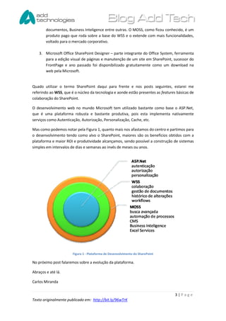 documentos, Business Inteligence entre outras. O MOSS, como ficou conhecido, é um
        produto pago que roda sobre a base do WSS e o extende com mais funcionalidades,
        voltado para o mercado corporativo.

    3. Microsoft Office SharePoint Designer – parte integrante do Office System, ferramenta
       para a edição visual de páginas e manutenção de um site em SharePoint, sucessor do
       FrontPage e ano passado foi disponibilizado gratuitamente como um download na
       web pela Microsoft.


Quado utilizar o termo SharePoint daqui para frente e nos posts seguintes, estarei me
referindo ao WSS, que é o núcleo da tecnologia e aonde estão presentes as features básicas de
colaboração do SharePoint.

O desenvolvimento web no mundo Microsoft tem utilizado bastante como base o ASP.Net,
que é uma plataforma robusta e bastante produtiva, pois esta implementa nativamente
serviços como Autenticação, Autorização, Personalização, Cache, etc.

Mas como podemos notar pela Figura 1, quanto mais nos afastamos do centro e partimos para
o desenvolvimento tendo como alvo o SharePoint, maiores são os benefícios obtidos com a
plataforma e maior ROI e produtividade alcançamos, sendo possível a construção de sistemas
simples em intervalos de dias e semanas ao invés de meses ou anos.




                       Figura 1 - Plataforma de Desenvolvimento do SharePoint

No próximo post falaremos sobre a evolução da plataforma.

Abraços e até lá.

Carlos Miranda


                                                                                  3|Page
Texto originalmente publicado em: http://bit.ly/96wTrK
 