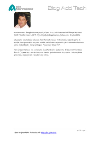 Carlos Miranda é engenheiro de produção pela UFRJ, certificado em tecnologias Microsoft
MCPD (WebDeveloper), MCTS (Web/Distributed Applications/SqlServer) e Oracle (OCA).

Atua como arquiteto de soluções .Net/Microsoft na Add Technologies, fazendo parte da
equipe de arquitetos da empresa e tendo participado de projetos para clientes corporativos
como Medial Saúde, Mongeral Aegon, Prudential, ONS e FGV.

Tem se especializado nas tecnologias SharePoint como plataforma de desenvolvimento de
Portais Corporativos, gestão de conhecimento, gerenciamento de projetos, automação de
processos, redes sociais e colaboração online.




                                                                                 4|Page
Texto originalmente publicado em: http://bit.ly/96wTrK
 
