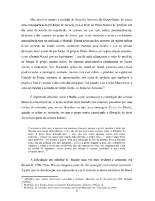 Mas, resolver montar a comédia As Relações Naturais, de Qorpo-Santo, foi quase
uma conseqüência da proibição de Barrela, pois o texto de Plínio Marcos foi proibido um
dia antes da estréia do espetáculo. A censura, ao que tudo indica, propositalmente,
demorou a dar resposta ao grupo de teatro, que havia mandado o texto com bastante
antecedência para ser analisado e liberado. Diante desse ato dos censores do regime militar
houve protesto no Teatro Jovem, ocorreram reuniões para decidir o que os artistas
deveriam fazer diante da proibição. O próprio Plínio Marcos participou dessas reuniões,
como afirmou Maciel em seu depoimento 23 , que de nada adiantaram, o texto foi proibido
na íntegra. O grupo, mesmo assim, fez algumas apresentações clandestinas no Teatro
Jovem, à meia- noite. Yan Michalski, crítico do Jornal do Brasil, escreveu uma crítica
positiva sobre a montagem, contudo, mesmo com essa crítica, o produtor do espetáculo
Ginaldo de Souza, encerrou as apresentações, por conta do prejuízo que implicava e
propôs a Maciel montar outro texto dramatúrgico. Foi quando Luiz Carlos Maciel teve a
idéia de encenar a comédia de Qorpo-Santo, As Relações Naturais. 24

       É importante observar, nesse trabalho, como aconteciam as estratégias dos artistas
diante da censura prévia: os textos teatrais eram enviados aos censores, passavam por uma
análise de conteúdo, para serem liberados, ou não, para montagem. Como diz Maciel,
quando se refere ao momento em que o grupo estava aguardando a liberação do texto
Barrela por parte da censura federal:


     E aconteceu tudo isso, a censura nos sacaneou bastante, porque a gente mandou o texto pra
     Brasília com mu ita antecedência, e eles não davam nunca uma resposta sobre a liberação do
     texto. A gente ficou achando que: ‘– não, eles vão cortar algumas coisas, tem muito
     palavrão...’ porque na cadeia tudo mundo fala palavrão, o tempo todo... ‘– então vamos botar
     mais palavrão!’ Até porque a gente tinha essa estratégia do boi de piranha: botava bastante
     coisa pra ser cortada; pra eles deixarem... (risos) a gente exagerava para eles cortarem no
     exagero; e sobrar o resto! Mas em Barrela eles não fizeram isso não, eles seguraram até o dia
     da estréia. O espetáculo estava pronto pra estrear e vetaram, proibindo a peça toda,
                      25
     completamente...


       A dificuldade em trabalhar foi ficando cada vez mais evidente e constante. Na
década de 1970, Plínio Marcos chegou a ponto de não conseguir mais exercer seu teatro.
Aquele tipo de dramaturgia, que representava explicitamente as duras realidades do Brasil

23
   MACIEL, Luiz Carlos. Entrevista concedida a Giuliano Maranho em 17 de junho de 2006. Duração
1h20min.
24
   MACIEL, Lu ís Carlos. Negócio Seguinte. Rio de Janeiro : Codecri, 1982, p.14.
25
   MACIEL, Lu iz Carlos. Entrevista concedida a Giuliano Maranho em 17 de junho de 2006.
                                                   10
 