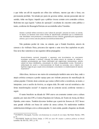e que tinha um afã de esquerda aos olhos dos militares, mesmo que não o fosse, era
previamente proibido. Tal atitude por parte do governo militar, mesmo parecendo não ter
sentido, tinha sua lógica: impedir que o público tivesse contato com conteúdos críticos.
Referimo- nos aqui àquela “cultura de oposição”, resultante do encontro entre público e
teatro, conforme diz Rosangela Patriota em seu trabalho sobre Vianinha:


          durante o período militar construiu-se uma ‘cultura de oposição’, presente no teatro, no cinema,
          na música, na literatura entre outras formas de manifestação, permitindo que se estabelecesse
          uma ‘identidade’ entre produtores e consumidores de bens culturais, propiciada pelo engajamento
                                                                                 26
          artístico, que se tornou uma das pilastras da resistência democrática.


          Não podemos perder de vista, no entanto, que o Estado brasileiro, através da
censura e da violência física, procurou dar suporte a uma nova fase capitalista no país.
Esta nova fase sustentou-se nas seguintes idéias propagadas:


            desenvolvimento nacional, integração e segurança, com investimentos no crescimento
            econômico acelerado e artificial, colocado em prática através de sistemas de créditos e
            subsídios governamentais que foram viabilizados por empréstimos internacionais, arrocho
            salarial da classe trabalhadora, concentração de renda e desigualdades sociais. Ocorrendo a
            militarização do social e o intervencionismo do Estado na economia, com o objetivo de
            legitimar a idéia de que a nação estava retomando o crescimento e se modernizando de maneira
                          27
            responsável.


          Além disso, iniciou-se nos meios de comunicação também uma nova fase, onde a
utopia artística começou a perder espaço para um violento processo de massificação da
cultura popular. É dentro deste contexto que vamos refletir sobre a resistência, no teatro, e
interpretar, com o auxílio da história, as origens dela. De onde vem tal resistência a tão
fortes transformações sociais? A resposta está no contexto social, conforme veremos a
seguir.
          O teatro brasileiro na década de 1960 esteve em constante contato com a cultura
popular, por meio dos CPCs, Centros Populares de Culturas, do Teatro de Arena, do Show
Opinião, entre outros. Também devemos lembrar que a partir da Semana de 1922 houve
uma grande reflexão em busca do caráter de nossa cultura. Os modernistas também
estabeleceram diálogos com a cultura popular. E, mais ainda, quando chegamos na década


26
   PATRIOTA, Rosangela. Vianinha: um dramaturgo no coração do seu tempo. São Paulo: Hucitec, 1999,
p. 16.
27
   PELEGRINI, Sandra de Cássia Araújo. A UNE nos anos 60: utopias e práticas políticas no Brasil.
Londrina: Ed. Da UEL, 1997,. p. 141.
                                              11
 