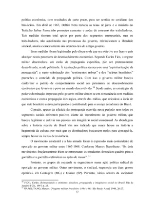 política econômica, com resultados de curto prazo, para ser sentida no cotidiano dos
brasileiros. Em abril de 1967, Delfim Neto reduziu as taxas de juros e o ministro do
Trabalho Jarbas Passarinho prometeu aumentar o poder de consumo dos trabalhadores.
Tais medidas tiveram total apoio por parte dos segmentos empresariais, mas os
trabalhadores, não acreditando nas promessas do governo, reivindicaram a liberdade
sindical, anistia e cancelamento dos decretos- leis do antigo governo.
        Essas medidas foram legitimadas pelo discurso de que seu objetivo era fazer o país
alcançar novos patamares de desenvolvimento econômico. Segundo Carlos Fico, o regime
militar desenvolveu um estilo de propaganda específica, por ser pretensamente
despolitizada, sendo politizada. À tecnização política acresceu-se uma “espiritualização da
propaganda”: a super-valorização dos “sentimentos nobres” e dos “valores brasileiros”
preencheu o conteúdo da propaganda política. Com isso o governo militar buscou
conformar o padrão de comportamento social aos patamares de desenvolvimento
econômico que levariam o povo ao mundo desenvolvido. 30 Sendo assim, as estratégias de
poder e dominação impressas pelo governo militar deram-se em consonância com medidas
econômicas e com a propagação ideológica, através das mídias, que veiculava a idéia de
que todo brasileiro estava participando e contribuindo para o avanço econômico do Brasil.
        Contudo, apesar da eficácia da propaganda ocorrida nesse período nem todos os
segmentos sociais estiveram passivos diante do investimento do governo militar, que
buscou legitimar e cultivar nas pessoas um imaginário social consensual. As abordagens
sobre a história recente do Brasil têm nos indicado que nunca houve na história a
hegemonia da cultura; por mais que os dominadores buscassem meios para consegui- la,
sempre houve os nichos de resistência.
        O movimento estudantil e a luta armada foram à expressão mais contundente de
oposição ao governo militar entre 1967-1968. Conforme Marcos Napolitano: “Os dois
movimentos freqüentemente iriam se entrecruzar: os estudantes forneciam quadros para a
                                                           31
guerrilha e a guerrilha estimulava as ações de massa”.
        Portanto, os grupos de esquerda se organizaram numa ação política radical de
oposição ao governo militar. Outro movimento, o sindical, reaparecia em duas greves
operárias, em Contagem (MG) e Osasco (SP). Portanto, vários setores da sociedade

30
   FICO, Carlos. Reinventando o otimismo: ditadura, propaganda e imaginário social no Brasil. Rio de
Janeiro: FGV, 1997, p. 23.
31
   NAPOLITA NO, Marcos. O regime militar brasileiro: 1964-1985. São Paulo: Atual, 1998, 26-27.
                                                 13
 