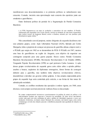 manifestavam seus descontentamentos e os protestos políticos se radicalizaram num
crescente. Contudo, inexistiu uma aproximação mais concreta dos operários junto aos
estuda ntes e guerrilhe iros.
          Outro fenômeno político do período foi a fragmentação do Partido Comunista
Brasileiro:


          (...)o PCB, frag mentou-se em meio às avaliações e autocríticas de seus membros. O Partido,
          capitaneado pelo legendário Luís Carlos Prestes, insistia na formação de uma frente democrática
          (que inclu ía setores da burguesia liberal) contra a d itadura, atuando por vias pacíficas pela
          derrubada do regime militar. 32


          Não concordando com tal proposta, muitos dirigentes de esquerda decidiram criar
seus próprios grupos, como: Ação Libertadora Nacional (ALN), liderado por Carlos
Mariguela, tinha o propósito de começar um processo de guerrilha urbana e depois rural; e
o PCdoB, que surgiu em 1962 ao se desmembrar do PCB. O PCdoB, em 1967, montou
uma base de guerrilheiros na região do Araguaia, com objetivo de organizar um
contingente camponês para uma guerra popular. Houve outros: Partido Comunista
Brasileiro Revolucionário (PCBR); Movimento Revolucionário 8 de Outubro (MR8);
Vanguarda Popular Revolucionária (VPR) ao qual pertencia Carlos Lamarca. A ação
desses gr upos revolucionários de esquerda gerou certo efeito sobre a opinião pública:
assaltos a bancos, seqüestros de diplomatas estrangeiros, foram formas de conseguir
dinheiro para a guerrilha, mas também tinha objetivos revolucionários efetivos,
desestabilizar e derrubar um governo militar golpista. A luta armada empreendida pelos
grupos de esquerda logo seria controlada pelo exército, a sua forma de luta nunca foi
adotada pela sociedade.
          Contudo, os conflitos resultantes das oposições à ordem vigente, em 1968, eram
diversos e nem sempre ocorriam através da violência física ou luta armada:


          No campo comportamental iniciaram-se questionamentos de padrões de moral, de polít ica e de
          relacionamento humano que negavam o exercício da autoridade. Os ditos novos movimentos
          sociais cada qual com suas estratégias de ação e política de identidade negavam o status quo
          dominante: femin ismo, revolução sexual, liberação dos costumes, movimento negro, entre outros
          estimularam a revisão das relações pessoais e trabalhistas propondo mais igualdade de relações na
          produção.33




32
     NAPOLITA NO. Idem, 1998.
33
     PELEGRINI. Idem, 1997.
                                                     14
 