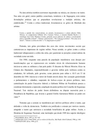 Na área artística também ocorreram inquietudes na música, no cinema e no teatro.
Nas artes em geral, outros padrões conceituais, temáticos e de linguagem, com outras
formulações práticas que se propunham revolucionar a tradição artística, são
estabelecidas. 34 Contra a crítica tradicional, levantaram-se os gritos de liberdade dos
artistas:


        Contra a opinião dos conservadores, no entanto, levantaram-se o artista plástico Hélio
        Oit icica, os compositores Gilberto Gil e Caetano Veloso, o cineasta Glauber Rocha e o
        teatrólogo José Celso Martinez Corrêa, gritando novas palavras de ordem e conclamando
        para a “guerrilha cu ltural”: “Abaixo o preconceito”, “Por u ma nova estética”, “Por u ma nova
                                                                         35
        moral”, “Abaixo a cu ltura de elite” e “A imag inação no poder”.


        Portanto, tais gritos provinham dos ecos dos vários movimentos sociais que
contestavam as imposturas do regime militar. Nesse sentido, os gritos contra a crítica
tradicional ultrapassaram a esfera das artes, por questionar as posições conservadoras da
sociedade como um todo.
        Em 1968, enquanto uma parcela da população manifestava seus desejos por
transformações que se expressavam em variados níveis do relacionamento humano
iniciava-se entre os militares a luta pelo poder. O discurso de Márcio Moreira Alves na
Câmara dos Deputados, responsabilizando o governo militar pela violência contra os
estudantes, foi utilizado, pelo governo, como pretexto para editar o AI-5 em 13 de
dezembro de 1968. Iniciou-se o terror de Estado através desse Ato: cassação generalizada
a parlamentares e cidadãos; suspensão do habeas-corpus de presos políticos; mais
centralização do poder Executivo federal; o Gabinete Militar da Presidência passou a
coordenar diretamente a repressão; ampliação do poder político do Conselho de Segurança
Nacional. Tais núcleos do poder foram definidores na disputa sucessória para a
Presidência da República, que levaria o general Emílio Garrastazu Médici ao poder em
1969. 36

        Notamos que a censura se manifestava por motivos políticos sobre o teatro, que
defendia a volta da democracia. Também era justificada a censura por motivos morais,
atingindo o teatro que satirizava a sociedade beneficiária do golpe militar. Assim, a
Doutrina de Segurança Nacional, uma instituição que desde 1949 deu suporte ideológico
34
   PELEGRINI. Idem, 1997, p. 161-162.
35
   NOSSO SÉC ULO. (1960/1980): sob as ordens de Brasília. São Paulo: Abril Cultural, 1986, p. 160.
36
   NAPOLITA NO. Idem, 1998, p.33.
                                                15
 