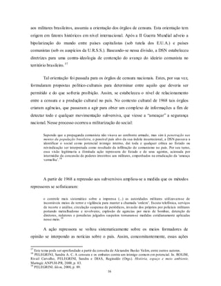 aos militares brasileiros, assumiu a orientação dos órgãos de censura. Esta orientação tem
origem em fatores históricos em nível internacional. Após a II Guerra Mundial adveio a
bipolarização do mundo entre países capitalistas (sob tutela dos E.U.A.) e países
comunistas (sob os auspícios da U.R.S.S.). Baseando-se nessa divisão, a DSN estabeleceu
diretrizes para uma contra- ideologia de contenção do avanço do ideário comunista no
território brasileiro. 37

        Tal orientação foi passada para os órgãos de censura nacionais. Estes, por sua vez,
formularam propostas político-culturais para determinar entre aquilo que deveria ser
permitido e do que sofreria proibição. Assim, se estabeleceu o nível de relacionamento
entre a censura e a produção cultural no país. No contexto cultural de 1968 tais órgãos
criaram agências, que passaram a agir para obter um complexo de informações a fim de
detectar todo e qualquer movimentação subversiva, que viesse a “ameaçar” a segurança
nacional. Nesse processo ocorreu a militarização do social:

        Supondo que a propaganda comunista não visava ao confronto armado, mas sim à penetração nas
        mentes da população brasileira, o possível país alvo da sua índole insurrecional, a DSN passava a
        identificar o social co mo potencial in imigo interno, daí toda e qualquer crítica ao Estado ou
        reivindicação ser interpretada como resultado da infiltração do comunismo no país. Por seu turno,
        essa visão legitimaria a ilimitada ação repressora do Estado e de seus agentes, acionada por
        intermédio da concessão de poderes irrestritos aos militares, empenhados na erradicação da ‘ameaça
        vermelha’. 38




        A partir de 1968 a repressão aos subversivos ampliou-se a medida que os métodos
repressores se sofisticaram:

        o controle mais sistemático sobre a imprensa (...) as autoridades militares utilizavam-se de
        incontáveis meios de terror e vigilância para manter a chamada ‘ordem’. Escuta telefônica, serviços
        de recorte e análise, circulação suspensa de periódicos, invasão dos próprios por policiais militares
        portando metralhadoras e revolveres, explosão de agencias por meio de bombas, detenção de
        diretores, redatores e jornalistas julgados suspeitos tornaram-se medidas cotidianamente aplicadas
        nesse meio. 39

        A ação repressora se voltou sistematicamente sobre os meios formadores de
opinião se interpondo as notícias sobre o país. Assim, concomitantemente, essas ações

37
   Este tema pode ser aprofundado a partir da consulta de Alexandre Busko Valim, entre outros autores.
38
   PELEGRINI, Sandra A. C. A censura e os embates contra um inimigo comu m em potencial. In. ROLIM,
Rivail Carvalho, PELEGRINI, Sandra e DIAS, Reginaldo (Orgs). História, espaço e meio ambiente.
Maringá: ANPUH-PR, 2000, p. 83.
39
   PELEGRINI. Idem, 2000, p. 89.
                                                     16
 