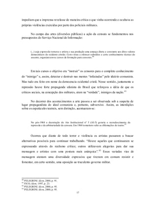 impediam que a imprensa revelasse de maneira crítica o que vinha ocorrendo e ocultava as
próprias violências exercidas por parte dos policiais militares.

       No campo das artes (diversões públicas) a ação da censura se fundamentou nos
pressupostos do Serviço Nacional de Informação:



        (...) cuja exp ressão tornava o artista e sua produção uma ameaça direta e constante aos ditos valores
        democráticos do ocidente cristão. Co m v istas a oferecer subsídios e certo conhecimento técnico do
        assunto, organizavam-se cursos de formação para censores.40




        Em tais cursos o objetivo era “instruir” os censores para o completo conhecimento
do “inimigo” e, assim, detectar e destruir nas mentes “infectadas” pelo ideário comunista.
Mas tudo era feito em nome da democracia ocidental cristã. Nesse sentido, juntamente a
repressão houve forte propaganda ufanista do Brasil que reforçava a idéia de que os
críticos sociais, na concepção dos militares, eram na “verdade”, inimigos da nação. 41

       No decorrer dos acontecimentos a arte passou a ser observada sob a suspeita de
lugar propagandista do ideal comunista e, portanto, subversivo. Assim, as interdições
sobre os espetáculos teatrais, sem distinção, acentuaram-se:



        No pós-1968 a decretação do Ato Institucional nº 5 (AI-5) geraria o recrudescimento da
                                                                                                  42
        repressão e da arbitrariedade da censura. Em 1968 to mariam vulto as difamações do teatro.



        Ocorreu que diante de todo terror e violência os artistas passaram a buscar
alternativas possíveis para continuar trabalhando. “Houve aqueles que continuaram se
expressando através do realismo crítico; outros utilizavam alegorias para dar sua
mensagem e artistas com uma postura mais anárquica”. 43 Essas variadas vias de
mensagem atestam uma diversidade expressiva que tiveram em comum resistir e
fomentar, em certo sentido, uma oposição ao truculento governo militar.




40
   PELEGRINI. Idem, 2000, p. 91.
41
   FICO, Idem, 1997, p. 23.
42
   PELEGRINI. Idem, 2000, p. 95.
43
   PELEGRINI. Idem, 2000, p. 95.
                                                    17
 