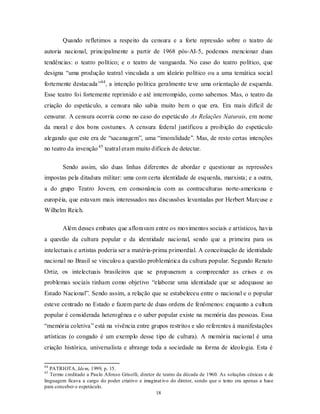 Quando refletimos a respeito da censura e a forte repressão sobre o teatro de
autoria nacional, principalmente a partir de 1968 pós-AI-5, podemos mencionar duas
tendências: o teatro político; e o teatro de vanguarda. No caso do teatro político, que
designa “uma produção teatral vinculada a um ideário político ou a uma temática social
fortemente destacada”44 , a intenção política geralmente teve uma orientação de esquerda.
Esse teatro foi fortemente reprimido e até interrompido, como sabemos. Mas, o teatro da
criação do espetáculo, a censura não sabia muito bem o que era. Era mais difícil de
censurar. A censura ocorria como no caso do espetáculo As Relações Naturais, em nome
da moral e dos bons costumes. A censura federal justificou a proibição do espetáculo
alegando que este era de “sacanagem”, uma “imoralidade”. Mas, de resto certas intenções
no teatro da invenção 45 teatral eram muito difíceis de detectar.

        Sendo assim, são duas linhas diferentes de abordar e questionar as repressões
impostas pela ditadura militar: uma com certa identidade de esquerda, marxista; e a outra,
a do grupo Teatro Jovem, em consonância com as contraculturas norte-americana e
européia, que estavam mais interessados nas discussões levantadas por Herbert Marcuse e
Wilhelm Reich.

        Além desses embates que afloravam entre os movimentos sociais e artísticos, havia
a questão da cultura popular e da identidade nacional, sendo que a primeira para os
intelectuais e artistas poderia ser a matéria-prima primordial. A conceituação de identidade
nacional no Brasil se vinculou a questão problemática da cultura popular. Segundo Renato
Ortiz, os intelectuais brasileiros que se propuseram a compreender as crises e os
problemas sociais tinham como objetivo “elaborar uma identidade que se adequasse ao
Estado Nacional”. Sendo assim, a relação que se estabeleceu entre o nacional e o popular
esteve centrado no Estado e fazem parte de duas ordens de fenômenos: enquanto a cultura
popular é considerada heterogênea e o saber popular existe na memória das pessoas. Essa
“memória coletiva” está na vivência entre grupos restritos e são referentes à manifestações
artísticas (o congado é um exemplo desse tipo de cultura). A memória nacional é uma
criação histórica, universalista e abrange toda a sociedade na forma de ideologia. Esta é

44
   PATRIOTA, Idem, 1999, p. 15.
45
   Termo creditado a Pau lo Afonso Grisolli, diretor de teatro da década de 1960. As soluções cênicas e de
linguagem ficava a cargo do poder criativo e imaginat ivo do diretor, sendo que o texto era apenas a base
para conceber o espetáculo.
                                                     18
 