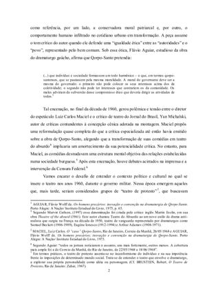 como referência, por um lado, a conservadora moral patriarcal e, por outro, o
comportamento humano infiltrado no cotidiano urbano em transformação. A peça assume
o tom crítico do autor quando ele defende uma “igualdade ética” entre as “autoridades” e o
“povo”, representado pelo bem comum. Sob essa ótica, Flávio Aguiar, estudioso da obra
do dramaturgo gaúcho, afirma que Qorpo-Santo pretendia:



        (...) que indivíduo e sociedade formassem u m todo harmônico – o que, em termos qorpo-
        santenses, que se pautassem pela mes ma moralidade. A moral do governante deve ser a
        mes ma do governado: o primeiro não pode colocar os seus interesses acima dos da
        coletividade; o segundo não pode ter interesses que contrariem os da comunidade. Os
        males adviriam da subversão desse compromisso ético que deveria dirigir as atividades de
        todos.3


        Tal encenação, no final da década de 1960, gerou polêmica e tensão entre o diretor
do espetáculo Luiz Carlos Maciel e o crítico de teatro do Jornal do Brasil, Yan Michalski,
autor de críticas contundentes à concepção cênica adotada na montagem. Maciel propôs
uma reformulação quase completa do que a crítica especializada até então havia emitido
sobre a obra de Qorpo-Santo, alegando que a transformação de suas comédias em teatro
do absurdo 4 implicaria um amortecimento da sua potencialidade crítica. No entanto, para
Maciel, as comédias desnudavam uma estrutura mental objetiva das relações estabelecidas
numa sociedade burguesa. 5 Após esta encenação, houve debates acirrados na imprensa e a
intervenção da Censura Federal. 6
        Vamos encarar o desafio de entender o contexto político e cultural no qual se
insere o teatro nos anos 1960, durante o governo militar. Nessa época emergem aqueles
que, mais tarde, seriam considerados grupos de “teatro de protesto” 7 , que buscavam

3
  AGUIA R, Flávio Wolff de. Os homens precários: inovação e convenção na dramaturgia de Qorpo-Santo.
Porto Alegre: A Nação/ Instituto Estadual do Livro, 1975, p. 65.
4
  Segundo Marvin Carlson, (1997) essa denominação foi criada pelo crítico inglês Martin Esslin, em sua
obra Theatre of the absurd (1961). Este autor chamou Teatro do Absurdo ao um novo estilo de drama anti-
realista que surgiu na França na década de 1950, teatro de vanguarda representado por dramaturgos como
Samuel Beckett (1906-1989), Eugène Ionesco (1912-1994) e Arthur Adamov (1908-1971).
5
 MACIEL, Lu iz Carlos. O “caso” Qorpo-Santo. Rio de Janeiro, Correio da Manhã, 26/ 05/ 1968 e A GUIAR,
Flávio Wolff de. Os homens precários; inovação e convenção na dramaturgia de Qorpo-Santo. Porto
Alegre: A Nação/ Instituto Estadual do Livro, 1975.
6
  Segundo Aguiar: “todos os jornais noticiaram o assunto, uns mais fortemente, outros menos. A cobertura
mais ampla foi a do Co rreio da Manhã, do Rio de Janeiro, de 22/05/1968 a 18/ 06/ 1968”.
7
  Em termos práticos, o teatro de protesto assenta-se no inconformismo do indivíduo e na sua impotência
frente às imposições de determinado mundo social. Trata-se de entender o teatro que envolve o dramaturgo,
a explo rar sua própria personalidade como idéia ou personagem. (Cf. BRUSTEIN, Robert. O Teatro de
Protesto. Rio de Janeiro : Zahar, 1967).
                                                     2
 