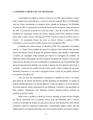 3 A POLÊMICA CRÍTICA DE YAN MICHALSKI


       A encenação da comédia As Relações Naturais, em 1968, gerou polêmica e tensão
entre o diretor Luiz Carlos Maciel e o crítico de teatro do Jornal do Brasil, Yan Michalski,
autor de críticas contundentes à concepção cênica adotada na montagem. Yan Michalski
assumiu em 1963 a coluna teatral do Jornal do Brasil, no Rio de Janeiro, onde permaneceu
até 1982. Foi professor assistente do Centro de Letras e Artes da Uni- Rio (1970-1982) e
presidente da Associação Carioca de Críticos Teatrais (1974-1976). Publicou diversos
livros sobre o teatro: O palco amordaçado (1979); O teatro sob pressão (1985); Teatro e
Estado – As companhias oficiais do teatro no Brasil: História e polêmica (1992);
Ziembinski e o teatro brasileiro (1995). Faleceu em 12 de abril de 1990.
       O trabalho dos críticos teatrais, na década de 1960, foi acompanhar a diversidade
criativa; e o Teatro Jovem também fez parte da complexa trama cultural desse período.
Através de matérias críticas de jornal, nós podemos analisar certas opiniões e julgamentos
a respeito da concepção cênica adotada por Maciel na montagem da comédia. Ao
refletirmos sobre a participação da crítica teatral na montagem das Relações Naturais pelo
Teatro Jovem, devemos levar em consideração a constatação de que Yan Michalski tinha
um posicionamento bem definido com relação à maneira da nova geração teatral fazer o
seu teatro, e esteve até em conflito com ela. Nesse sentido, vamos averiguar até que ponto
Michalski direcionava a sua crítica à linguagem teatral, a partir de um padrão aceitável,
convencional, de espetáculo.
       Uma vez feita tais considerações, entendemos o trabalho do crítico e do artista,
duas partes de um mesmo movimento, portanto portadores de identidades, ou campos de
atuação bastante próximos e até mesmo idênticos. O que vai mudar é o locus do discurso.
Em outras palavras, ambos fazem parte de um fenômeno, o artístico, e são produtores de
bens culturais. Entendemos esse fenômeno artístico enquanto práticas políticas de
oposição ao governo militar.
       Sendo assim, a comédia As Relações Naturais, montada no Teatro Jovem e dirigida
por Maciel, juntamente com as matérias críticas feitas por Michalski sobre a mesma,
revelam a diversidade de leituras, de cada parte acerca de uma mesma obra. Estas leituras
ocorreram a partir de referenciais pertencentes a determinados grupos sociais, mas que
também podem ser bastante particulares, por serem práticas políticas de sujeitos atuantes;

                                             21
 