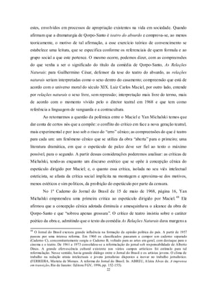 estes, envolvidos em processos de apropriação existentes na vida em sociedade. Quando
afirmam que a dramaturgia de Qorpo-Santo é teatro do absurdo e comprova-se, ao menos
teoricamente, o motivo de tal afirmação, a esse exercício teórico de convencimento se
estabelece uma leitura, que se especifica conforme os referenciais de quem formula e ao
grupo social a que este pertence. O mesmo ocorre, podemos dizer, com as compreensões
do que venha a ser o significado do título da comédia de Qorpo-Santo, As Relações
Naturais: para Guilhermino César, defensor da tese do teatro do absurdo, as relações
naturais seriam interpretadas como o sexo dentro do casamento; compreensão que está de
acordo com o universo moral do século XIX. Luiz Carlos Maciel, por outro lado, entende
por relações naturais o sexo livre, sem repressão; interpretação mais livre do termo, mais
de acordo com o momento vivido pelo o diretor teatral em 1968 e que tem como
referência a linguagem de vanguarda e a contracultura.
        Ao retomarmos a questão da polêmica entre o Maciel e Yan Michalski temos que
dar conta de certos nós que a compõe: o conflito do crítico em face a nova geração teatral,
mais experimental e por isso sob o risco do “erro” cênico; as compreensões do que é teatro
para cada um: um fenômeno cênico que se utiliza da obra “aberta” para o primeiro; uma
literatura dramática, em que o espetáculo de palco deve ser fiel ao texto o máximo
possível, para o segundo. A partir dessas considerações poderemos analisar: as críticas de
Michalski, tendo-as enquanto um discurso estético que se opõe à concepção cênica do
espetáculo dirigido por Maciel; e, o quanto essa crítica, isolada no seu viés intelectual
esteticista, se afasta da crítica social implícita na montagem e aproxima-se dos motivos,
menos estéticos e sim políticos, da proibição do espetáculo por parte da censura.
        No 1º Caderno do Jornal do Brasil de 15 de maio de 1968, página 16, Yan
Michalski empreendeu uma primeira critica ao espetáculo dirigido por Maciel. 48 Ele
afirmou que a concepção cênica adotada diminuía e amesquinhava o alcance da obra de
Qorpo-Santo e que “sobrou apenas grossura”. O crítico de teatro insistiu sobre o caráter
poético da obra e, admitindo que o texto da comédia As Relações Naturais dava margens a

48
   O Jornal do Brasil exerceu grande influência na formação da opinião política do país. A partir de 1957
passou por uma intensa reforma. Em 1960 os classificados passaram a compor u m caderno separado
(Caderno C), concomitantemente surgiu o Caderno B, voltado para as artes em geral, com destaque para o
cinema e o teatro. De 1961 a 1973 consolidou-se a reformu lação do jornal sob responsabilidade de Alberto
Dines. A grande efervescência cultural existente nos vários campos artísticos foi estímu lo para tal
reformu lação. Nesse sentido, havia grande diálogo entre o Jornal do Brasil e os artistas jovens. O clima de
trabalho na redação atraiu intelectuais e jovens jornalistas dispostos a inovar no trabalho jornalístico.
(FERREIRA, Marieta de Moraes. A reforma do Jornal do Brasil. In. ABREU, A lzira Alves de. A imprensa
em transição. Rio de Janeiro : Ed itora FGV, 1996, pp. 152-155).
                                                      22
 