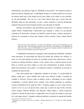 interpretações que poderiam fugir da “fidelidade convencional”, foi irredutível quanto à
leitura de Maciel, alegando que “a infidelidade formal só é aceitável dentro de um clima
de respeito àquilo que a obra original tem de mais válido no seu fundo, no seu conteúdo,
na sua personalidade”. Por sua vez, Luiz Carlos Maciel disse que a crítica feita por
Michalski tinha um viés estetizante, ou seja, o crítico ressaltava o valor da dramaturgia
enquanto obra que tem uma estrutura peculiar e que não pode ser alterada.
       Abrimos um parêntese: não pretendemos aqui resolver os impasses existentes no
campo estético. Simplesmente evidenciamos que enquanto o crítico, em sua pos ição
confortável de observador, estrutura seu trabalho a partir da obra; o diretor encontrará a
estrutura da encenação na busca das soluções cênicas criativas. Nesse sentido Maciel
afirmou:


           Mas havia uma reação intelectual... Eu estava me lembrando o negócio do Yan Michalski, que era
           uma coisa assim... era uma reação esteticista, que o que chocava as senhoras era essa liberdade em
           matéria de sexo e para o Yan Michalski era o mau gosto, a objeção estética dos intelectuais, da
           praça, era que tudo aquilo era de mu ito mau gosto.49


       A infidelidade descabida da concepção cênica apontada por Michalski, traduzida
como mau-gosto, foi aproximada por Maciel da opinião das senhoras dos militares. A
nosso ver, essa aproximação tem raízes na revolução sexual como suporte para a crítica,
no palco, às relações familiares vigentes. A arte, muitas vezes, é expressa através de uma
idéia ou conceito que busca atingir ou criar certo estranhamento na platéia. Portanto,
dentro dessa proposta, nem sempre a via expressiva estética é satisfatória ou coerente ao
imaginário de quem assiste.
       Uma outra questão que é importante, tratando-se de teatro, é a receptividade da
platéia. Ainda que o nosso trabalho não tenha como objetivo estudar a recepção da
comédia As Relações Naturais junto ao público, temos a informação de que a platéia
acompanhou a censura federal dessa comédia. Uma matéria publicada no periódico
Correio da Manhã de 02 de junho de 1968, 1º Caderno, página 13, com o título Artistas
repelem cortes na peça de Qorpo-Santo, atesta que os atores da peça (Célia Azevedo,
Carlos Guimas, Dinorah Brillanti, Joel Barcelos, Maria Gladys e Selma Caronezzi)
tomaram “a decisão de não assinar o compromisso com a Censura de acolher os cortes que
fez e não improvisarem”. Segundo a matéria jornalística, o produtor do espetáculo Ginaldo
49
  MACIEL, Lu iz Carlos. Entrevista concedida a Giuliano Maranho em 17 de junho de 2006. Duração:
1h20min.
                                               23
 