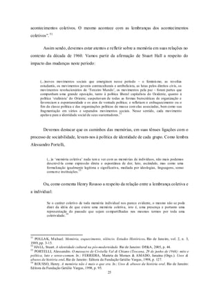 acontecimentos coletivos. O mesmo acontece com as lembranças dos acontecimentos
coletivos”. 51

        Assim sendo, devemos estar atentos e refletir sobre a memória em suas relações no
contexto da década de 1960. Vamos partir da afirmação de Stuart Hall a respeito do
impacto das mudanças neste período:



      (...)novos movimentos sociais que emergiram nesse período – o feminis mo, as revoltas
      estudantis, os movimentos juvenis contraculturais e antibelicista, as lutas pelos direitos civis, os
      movimentos revolucionários do ‘Terceiro Mundo’, os movimentos pela paz – foram partes que
      compunham u ma grande oposição, tanto à política liberal capitalista do Ocidente, quanto à
      política ‘stalinista’ do Oriente; suspeitavam de todas as formas burocráticas de organização e
      favoreciam a espontaneidade e os atos de vontade política; e refletiam o enfraquecimento ou o
      fim da classe política e das organizações políticas de massa com elas associadas, bem como sua
      frag mentação em vários e separados movimentos sociais. Nesse sentido, cada movimento
                                                              52
      apelava para a identidade social de seus sustentadores .



        Devemos destacar que os caminhos das memórias, em suas tênues ligações com o
processo de sociabilidade, levam- nos à política de identidade de cada grupo. Como lembra
Alessandro Portelli,


          (...)a ‘memória co letiva’ nada tem a ver co m as memó rias de indivíduos, não mais podemos
          descrevê-la como expressão direta e espontânea de dor, luto, escândalo, mas como uma
          formalização igualmente legítima e significativa, mediada por ideologias, linguagens, senso
                                 53
          comu m e instituições.


        Ou, como comenta Henry Rousso a respeito da relação entre a lembrança coletiva e
a individual:

          Se o caráter coletivo de toda memó ria individual nos parece evidente, o mesmo não se pode
          dizer da idéia de que existe uma memó ria coletiva, isto é, u ma presença e portanto uma
          representação do passado que sejam co mpartilhadas nos mesmos termos por toda uma
                        54
          coletividade.




51
   POLLA K, M ichael. Memória, esquecimento, silêncio. Estudos Históricos. Rio de Janeiro, vol. 2, n. 3,
1989, pp. 3-15.
52
   HA LL, Stuart. A identidade cultural na pós-modernidade. Rio de Janeiro: DP&A, 2005, p. 44.
53
   PORTELLI, Alessandro. O massacre de Civitella Val di Chiano (Toscana, 29 de junho de 1944): mito e
política, luto e senso-comum. In.: FERREIRA, Marieta de Moraes & AMADO, Janaína (Orgs.). Usos &
abusos da história oral. Rio de Janeiro : Editora da Fundação Getúlio Vargas, 1998, p. 127.
54
   ROUSSO, Henry. A memória não é mais o que era. In.: Usos & abusos da história oral. Rio de Janeiro:
Ed itora da Fundação Getúlio Vargas, 1998, p. 95.
                                                       25
 