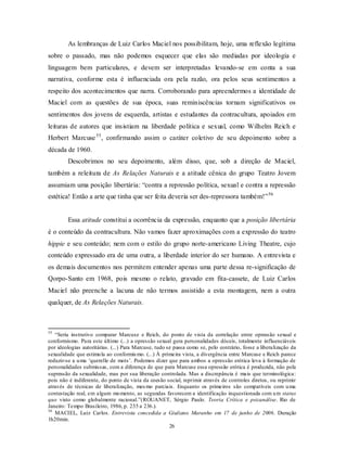 As lembranças de Luiz Carlos Maciel nos possibilitam, hoje, uma reflexão legítima
sobre o passado, mas não podemos esquecer que elas são mediadas por ideologia e
linguagem bem particulares, e devem ser interpretadas levando-se em conta a sua
narrativa, conforme esta é influenciada ora pela razão, ora pelos seus sentimentos a
respeito dos acontecimentos que narra. Corroborando para apreendermos a identidade de
Maciel com as questões de sua época, suas reminiscências tornam significativos os
sentimentos dos jovens de esquerda, artistas e estudantes da contracultura, apoiados em
leituras de autores que insistiam na liberdade política e sexual, como Wilhelm Reich e
Herbert Marcuse 55 , confirmando assim o caráter coletivo de seu depoimento sobre a
década de 1960.
         Descobrimos no seu depoimento, além disso, que, sob a direção de Maciel,
também a releitura de As Relações Naturais e a atitude cênica do grupo Teatro Jovem
assumiam uma posição libertária: “contra a repressão política, sexual e contra a repressão
estética! Então a arte que tinha que ser feita deveria ser des-repressora também!” 56


         Essa atitude constitui a ocorrência da expressão, enquanto que a posição libertária
é o conteúdo da contracultura. Não vamos fazer aproximações com a expressão do teatro
hippie e seu conteúdo; nem com o estilo do grupo norte-americano Living Theatre, cujo
conteúdo expressado era de uma outra, a liberdade interior do ser humano. A entrevista e
os demais documentos nos permitem entender apenas uma parte dessa re-significação de
Qorpo-Santo em 1968, pois mesmo o relato, gravado em fita-cassete, de Luiz Carlos
Maciel não preenche a lacuna de não termos assistido a esta montagem, nem a outra
qualquer, de As Relações Naturais.



55
   “Seria instrutivo comparar Marcuse e Reich, do ponto de vista da correlação entre opressão sexual e
conformismo. Para este último (...) a opressão sexual gera personalidades dóceis, totalmente influenciáveis
por ideologias autoritárias. (...) Para Marcuse, tudo se passa como se, pelo contrário, fosse a liberalização da
sexualidade que estimu la ao conformis mo. (...) À primeira vista, a divergência entre Marcuse e Reich parece
reduzir-se a u ma ‘querelle de mots’. Podemos dizer que para ambos a opressão erótica leva à formação de
personalidades submissas, com a diferença de que para Marcuse essa opressão erótica é produzida, não pela
supressão da sexualidade, mas por sua liberação controlada. Mas a discrepância é mais que terminológica:
pois não é indiferente, do ponto de vista da coesão social, reprimir através de controles diretos, ou reprimir
através de técnicas de liberalização, mes mo parciais. Enquanto os primeiros são compatíveis com u ma
contestação real, em algum mo mento, as segundas favorecem a identificação inquestionada com u m status
quo visto como globalmente racional.”(ROUANET, Sérgio Paulo. Teoria Crítica e psicanálise. Rio de
Janeiro: Tempo Brasileiro, 1986, p. 235 a 236.).
56
   MACIEL, Luiz Carlos. Entrevista concedida a Giuliano Maranho em 17 de junho de 2006. Duração
1h20min.
                                                       26
 