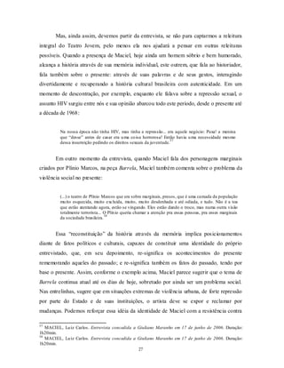 Mas, ainda assim, devemos partir da entrevista, se não para captarmos a releitura
integral do Teatro Jovem, pelo menos ela nos ajudará a pensar em outras releituras
possíveis. Quando a presença de Maciel, hoje ainda um homem sóbrio e bem humorado,
alcança a história através de sua memória individual, este outrem, que fala ao historiador,
fala também sobre o presente: através de suas palavras e de seus gestos, interagindo
divertidamente e recuperando a história cultural brasileira com autenticidade. Em um
momento de descontração, por exemplo, enquanto ele falava sobre a repressão sexual, o
assunto HIV surgiu entre nós e sua opinião abarcou todo este período, desde o presente até
a década de 1968:


         Na nossa época não tinha HIV, mas tinha a repressão... era aquele negócio: Puxa! a menina
         que “desse” antes de casar era u ma co isa horrorosa! Então havia u ma necessidade mesmo
                                                                    57
         dessa insurreição pedindo os direitos sexuais da juventude.


       Em outro momento da entrevista, quando Maciel fala dos personagens marginais
criados por Plínio Marcos, na peça Barrela, Maciel também comenta sobre o problema da
violência social no presente:


         (...) o teatro de Plínio Marcos que era sobre marginais, presos, que é uma camada da população
         mu ito esquecida, muito excluída, muito, mu ito desdenhada e até odiada, e tudo. Não é a toa
         que estão atentando agora, estão se vingando. Eles estão dando o troco, mas numa outra visão
         totalmente terrorista... O Plín io queria chamar a atenção pra essas pessoas, pra esses marginais
                                   58
         da sociedade brasileira.


       Essa “reconstituição” da história através da memória implica pos icionamentos
diante de fatos políticos e culturais, capazes de constituir uma identidade do próprio
entrevistado, que, em seu depoimento, re-significa os acontecimentos do presente
rememorando aqueles do passado; e re-significa também os fatos do passado, tendo por
base o presente. Assim, conforme o exemplo acima, Maciel parece sugerir que o tema de
Barrela continua atual até os dias de hoje, sobretudo por ainda ser um problema social.
Nas entrelinhas, sugere que em situações extremas de violência urbana, de forte repressão
por parte do Estado e de suas instituições, o artista deve se expor e reclamar por
mudanças. Podemos reforçar essa idéia da identidade de Maciel com a resistência contra

57
   MACIEL, Lu iz Carlos. Entrevista concedida a Giuliano Maranho em 17 de junho de 2006. Duração:
1h20min.
58
   MACIEL, Lu iz Carlos. Entrevista concedida a Giuliano Maranho em 17 de junho de 2006. Duração:
1h20min.
                                                27
 