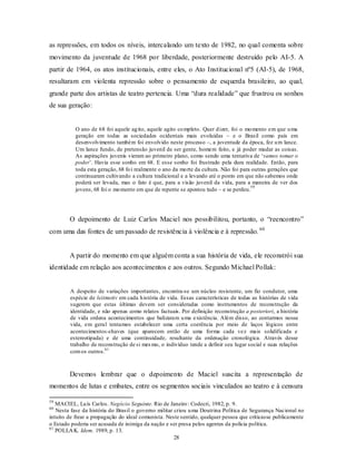 as repressões, em todos os níveis, intercalando um texto de 1982, no qual comenta sobre
movimento da juventude de 1968 por liberdade, posteriormente destruído pelo AI-5. A
partir de 1964, os atos institucionais, entre eles, o Ato Institucional nº5 (AI-5), de 1968,
resultaram em violenta repressão sobre o pensamento de esquerda brasileiro, ao qual,
grande parte dos artistas de teatro pertencia. Uma “dura realidade” que frustrou os sonhos
de sua geração:


           O ano de 68 foi aquele ag ito, aquele agito co mpleto. Quer d izer, foi o mo mento em que u ma
           geração em todas as sociedades ocidentais mais evoluídas – e o Brasil como país em
           desenvolvimento também foi envolvido neste processo –, a juventude da época, fez u m lance.
           Um lance fundo, de pretensão juvenil de ser gente, homem feito, e já poder mudar as coisas.
           As aspirações juvenis vieram ao primeiro plano, como sendo uma tentativa de ‘vamos tomar o
           poder’. Havia esse sonho em 68. E esse sonho foi frustrado pela dura realidade. Então, para
           toda esta geração, 68 fo i realmente o ano da mo rte da cultura. Não foi para outras gerações que
           continuaram cultivando a cultura tradicional e a levando até o ponto em que não sabemos onde
           poderá ser levada, mas o fato é que, para a visão juvenil da vida, para a maneira de ver dos
                                                                                        59
           jovens, 68 foi o mo mento em que de repente se apostou tudo – e se perdeu.




        O depoimento de Luiz Carlos Maciel nos possibilitou, portanto, o “reencontro”
com uma das fontes de um passado de resistência à violência e à repressão. 60


        A partir do momento em que alguém conta a sua história de vida, ele reconstrói sua
identidade em relação aos acontecimentos e aos outros. Segundo Michael Pollak:


        A despeito de variações importantes, encontra-se um núcleo resistente, um fio condutor, uma
        espécie de leitmotiv em cada h istória de vida. Essas características de todas as histórias de vida
        sugerem que estas últimas devem ser consideradas como instrumentos de reconstrução da
        identidade, e não apenas como relatos factuais. Por definição reconstrução a posteriori, a história
        de vida ordena acontecimentos que balizaram u ma existência. Além disso, ao contarmos nossa
        vida, em geral tentamos estabelecer uma certa coerência por meio de laços lógicos entre
        acontecimentos-chaves (que aparecem então de uma forma cada vez mais solidificada e
        estereotipada) e de uma continuidade, resultante da ordenação cronológica. Através desse
        trabalho de reconstrução de si mes mo, o indivíduo tende a definir seu lugar social e suas relações
        com os outros.61



        Devemos lembrar que o depoimento de Maciel suscita a representação de
momentos de lutas e embates, entre os segmentos sociais vinculados ao teatro e à censura

59
   MACIEL, Lu ís Carlos. Negócio Seguinte. Rio de Janeiro : Codecri, 1982, p. 9.
60
   Nesta fase da história do Brasil o governo militar criou u ma Doutrina Política de Segurança Nacional no
intuito de frear a propagação do ideal comunista. Neste sentido, qualquer pessoa que criticasse publicamente
o Estado poderia ser acusada de inimiga da nação e ser presa pelos agentes da polícia política.
61
   POLLA K. Idem. 1989, p. 13.
                                                      28
 