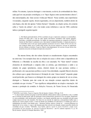 militar. No entanto, é preciso distinguir: o movimento, ou devir, de continuidade dos fatos,
cada qual em sua posição cronológica; e os “laços lógicos entre acontecimentos-chaves”,
não estereotipados, das lutas sociais vividas por Maciel. Nesse sentido, suas experiências
vivenciadas, enquanto sujeito, foram organizadas, em seu depoimento, também dentro de
uma lógica, elas não são apenas “relatos factuais”. Quando, na citação acima, ele comenta
sobre a “morte da cultura”, ele o faz tendo como referência o ano de 1969, conforme
indica o parágrafo seguinte àquele:


           (...)No Brasil, part icularmente, 69 fo i o período em que a repressão começou a se intensificar,
           porque 68 tinha sido o ano de todo aquele movimento estudantil, toda aquele agitação,
           passeatas, a rebeldia generalizada. Os órgãos de segurança entraram no congresso da UNE no
           interior de São Paulo e acabaram co m o movimento estudantil brasileiro. A repressão passou a
           se intensificar para ev itar que aquela agitação acontecesse de novo. Então, 69 fo i u m ano em
           que começou muito down (vamos dizer assim), foi u m ano repressivo, em que as esperanças
           juvenis tinham se desfeito. E aqui no Brasil, coincidentemente, fo i u m ano em que havia essa
           paranóia crescente em função da repressão crescente.62



        Da mesma forma, não são relatos factuais os encadeamentos lógicos encontrados
na entrevista. Um exemplo disso são as relações de causa e efeito entre a dependência da
bilheteria e a liberdade na escolha da obra a ser encenada. No “fazer teatral” existem
elementos de identificação e empatia entre os artistas, que determinam a união e as
atitudes do grupo (produtores, atores, diretor) diante de suas posturas estética e
profissional; e de suas posturas política e social. Essa identidade, segundo Maciel, decorria
dos esforços que o grupo direcionava à formação de uma “classe teatral” enquanto grupo
social particular, que buscava se distinguir dos outros grupos na maneira de ver as coisas,
distinguir o “bastante para dar conta de sua situação comum específica dentro da
sociedade em que vivemos.”63 Isso significava independência na criação e encenação. Até
mesmo a produção da comédia As Relações Naturais, do Teatro Jovem, foi financiada


62
   MACIEL, Lu ís Carlos. Negócio Seguinte. Rio de Janeiro : Codecri, 1982, pp. 9-10.
63
   “A classe teatral constitui um grupo social bem defin ido. Praticamente todas as profissões o são e é sabido
que os artistas de modo geral, mais do quaisquer outros profissionais, gostam de viver em grupo, freqüentar-
se com assiduidade, criar interlocuções estreitas e um mundo particular para sua circulação privada quase
sempre inacessível aos não iniciados. Por força de sua missão de expressar, conscientizam melhor que a
maioria dos outros grupos sociais, a visão de mundo que partilham em cada época. É verdade que entre os
trabalhadores do teatro e das demais artes – literatura, p intura, música, cinema etc. – existem d iferenças na
maneira de ver as coisas, (...) que o são bastante para dar conta de sua situação comum específica dentro da
sociedade em que vivemos.” MACIEL, Lu iz Carlos. Quem é quem no teatro brasileiro: estudo socio-
psicanalítico de três gerações. In.: Revista Civilização Brasileira – ano IV, caderno especial, nº 2, p. 50.
Rio de Janeiro : Ed itora Civ ilização Brasileira, 1968.
                                                         29
 