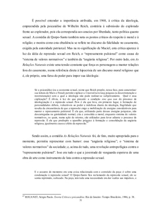É possível entender a importância atribuída, em 1968, à crítica da ideologia,
empreendida pela psicanálise de Wilhelm Reich, contrária à submissão do explorado
frente ao explorador, pois ela correspondia aos anseios por liberdade, tanto política quanto
sexual. A comédia de Qorpo-Santo também nota os pontos críticos do respeito à moral e à
religião; e mostra como esta obediência se reflete no discurso da fidelidade no casamento,
exigida pela autoridade patriarcal. Mas na re-significação de Maciel, esta crítica aparece à
luz da idéia de repressão sexual em Reich, o “represamento pulsional” como causa do
“sistema de valores normativos” e também da “angústia religiosa”. Por outro lado, em As
Relações Naturais existe uma tensão constante que força os personagens a manter relações
fora do casamento, numa referência direta à hipocrisia de um discurso moral religioso que
é, ele próprio, uma farsa do poder para impor sua ideologia:



             Só a psicanálise (ou a economia sexual, no me que Reich propõe, nessa fase, para caracterizar
             sua leitura de Marx e Freud) permite exp licar a Umstrukturierung psíquica (a desestruturação e
             reestruturação) sem a qual a ideologia não pode realizar-se subjetivamente. Qual é essa
             explicação? É óbvia, à lu z do que precede: a condição sine qua non do processo de
             ideologização é a repressão sexual. Po is é ela que leva, em primeiro lugar, à formação de
             personalidades débeis, vulneráveis ao poder e indefesas diante da ideologia, fragilidade que
             resulta da circunstância de que a repressão exige a mobilização de energias consideráveis para
             manter o represamento pulsional. É ela que, utilizando parte dessas energias psíquicas, não
             descarregadas na genitalidade normal, cria e consolida a moral, enquanto sistema de valores
             normativos, os quais, numa ação de retorno, são utilizados para levar adiante o processo de
             repressão. É ela que predispõe o aparelho psíquico à formação e consolidação da angústia
                                                               67
             religiosa, igualmente causa e efeito da repressão.



           Sendo assim, a comédia As Relações Naturais foi, de fato, muito apropriada para o
momento, permitiu representar com humor: essa “angústia religiosa”; o “sistema de
valores normativos” da sociedade; e, acima de tudo, uma revolução antropofágica contra o
“represamento pulsional”. Isso era tudo o que a juventude de vanguarda esperava de uma
obra de arte como instrumento de luta contra a repressão sexual.



             E o assunto do mo mento era u ma co isa relacionada com o conteúdo da peça: é sobre uma
             condenação à repressão sexual! O Qorpo-Santo fica reclamando da repressão sexual, ele se
             sentia reprimido, sufocado. Na peça, tem toda uma necessidade em dar vazões aos impulsos, e




67
     ROUA NET, Sérgio Pau lo. Teoria Crítica e psicanálise. Rio de Janeiro : Tempo Brasileiro, 1986, p. 38.
                                                     31
 