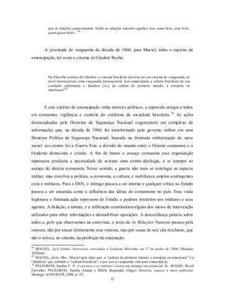 que as relações sejam naturais. Então as relações naturais significa isso, amor livre, sexo livre,
                               68
          quem quiser fazer...



        A juventude de vanguarda da década de 1960, para Maciel, tinha o espírito de
emancipação, tal como o cinema de Glauber Rocha:



          Na filosofia estética do Glauber, o cinema brasileiro deveria ser u m cinema de vanguarda, ao
          nível internacional, u ma vanguarda internacional. Isso emanciparia a cultura brasileira da sua
          condição colonizada, e ditadora [sic], da cultura do primeiro mundo, a européia ou
                      69
          americana!



        E este espírito de emancipação tinha motivos políticos, a repressão atingia a todos
em constantes vigilância e controle do cotidiano da sociedade brasileira. 70 As ações
desencadeadas pela Doutrina de Segurança Nacional organizaram um complexo de
informações que, na década de 1960, foi transformado pelo governo militar em uma
Doutrina Política de Segurança Nacional, baseada na ilimitada militarização do meio
social: seu centro foi a Guerra Fria: a divisão do mundo entre o Oriente comunista e o
Ocidente democrata e cristão. A fim de barrar o avanço comunista essa organização
repressora produziu a necessidade de acionar uma contra- ideologia, a se antepor ao
avanço do ideário comunista. Nesse sentido, a guerra não mais se restringia ao aspecto
militar, mas envolvia a política, a economia, a cultura; e mobilizava amplos continge ntes
civis e militares. Para a DSN, o inimigo passou a ser interno e qualquer crítica ao Estado
passou a ser encarada como a influência das idéias do comunismo no país. Essa visão
legitimou a ilimitada ação repressora do Estado, e poderes irrestritos aos militares e seus
agentes. A delação, a tortura, e a infiltração constituíram alguns dos meios de intervenção
utilizados para obter informações e desmobilizar oposições. A desconfiança pairava sobre
todos e, pelo que observamos na entrevista, o texto de As Relações Naturais passou pela
censura, não por atacar diretamente esse sistema, mas por causa de seu viés reichiano, que
não o salvou, no entanto, da proibição da encenação:

68
   MACIEL, Lu iz Carlos. Entrevista concedida a Giuliano Maranho em 17 de junho de 2006. Duração:
1h20min.
69
   MACIEL, Idem. Obs.: Maciel quis dizer que: a “cultura do primeiro mundo, a européia ou americana” é a
“ditadora” que submete a “cultura brasileira”, e por isso a vanguarda viria para emancipá-la.
70
   PELEGRINI, Sandra C. A. A censura e os embates contra um inimigo em potencial. In.: ROLIM, Rivail
Carvalho, PELEGRINI, Sandra Araújo e DIAS, Reginaldo (Orgs). História, espaço e meio ambiente.
Maringá: ANPUH-PR, 2000, p. 85.
                                                       32
 