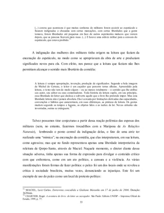 (...) consta que aconteceu é que muitas senhoras de militares foram assistir ao espetáculo e
           ficaram indignadas e chocadas com certas marcações, com certas liberdades que a gente
           tomava, foram liberdades até pequenas em face de outros espetáculos malucos que vieram
           depois, que as pessoas ficavam mais nuas. (...) E houve uma ordem militar para a censura do
                                           71
           espetáculo, que estava proibido.



        A indignação das mulheres dos militares tinha origem na leitura que faziam da
encenação do espetáculo, no modo como se apropriavam da obra de arte e produziam
significados novos para ela. Com efeito, nos parece que a leitura que faziam não lhes
permitiam alcançar o sentido mais libertário da comédia:



           A leitura é sempre apropriação, invenção, produção de significados. Segundo a bela imagem
           de Michel de Certeau, o leitor é um caçador que percorre terras alheias. Apreendido pela
           leitura, o texto não tem de modo algum – ou ao menos totalmente – o sentido que lhe atribui
           seu autor, seu editor ou seus comentadores. Toda história da leitura supõe, em seu princípio,
           essa liberdade do leitor que desloca e subverte aquilo que o livro lhe pretende impor. Mas esta
           liberdade leitora não é jamais absoluta. Ela é cercada por limitações derivadas das capacidades,
           convenções e hábitos que caracterizam, em suas diferenças, as práticas de leitura. Os gestos
           mudam segundo os tempos e lugares, os objetos lidos e as razões de ler. Novas atitudes são
                                            72
           inventadas, outras se extinguem.



        Talvez possamos tirar conjecturas a partir dessa reação polêmica das esposas dos
militares (sem, no entanto, fazermos trocadilhos com a Mariposa de As Relações
Naturais),     lembrando o ponto central da indignação delas, o fato de uma atriz ter
realizado uma “mímica”, na encenação da comédia, que elas interpretaram, em sua leitura,
como agressiva; mas que no fundo representava apenas uma liberdade interpretativa da
releitura de Qorpo-Santo, através de Maciel. Naquele momento, o diretor diante dessa
situação adversa, tinha apenas sua forma de expressão para divulgar o conteúdo crítico
com que enfrentava, como em um ato político, a censura e a violência. As várias
manifestações foram formas de fazer política: o palco foi um dos locais onde se revelou a
crítica à sociedade brasileira, muitas vezes, denunciando as injustiças. Este foi um
exemplo de uso do palco como um local de protesto político:


71
  MACIEL, Lu iz Carlos. Entrevista concedida a Giuliano Maranho em 17 de junho de 2006. Duração:
1h20min.
72
  CHARTIER, Roger. A aventura do livro: do leitor ao navegador. São Paulo: Editora UNESP – Imprensa Oficial do
Estado, 1999, p. 77.
                                                     33
 