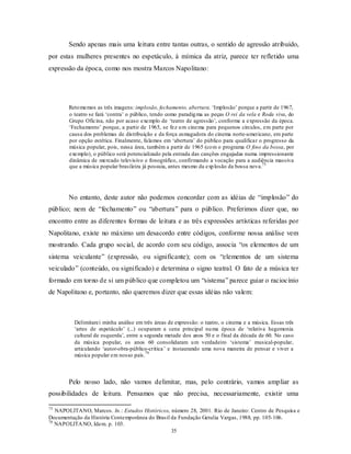 Sendo apenas mais uma leitura entre tantas outras, o sentido de agressão atribuído,
por estas mulheres presentes no espetáculo, à mímica da atriz, parece ter refletido uma
expressão da época, como nos mostra Marcos Napolitano:




        Reto memos as três imagens: implosão, fechamento, abertura. ‘Implosão’ porque a partir de 1967,
        o teatro se fará ‘contra’ o público, tendo como paradig ma as peças O rei da vela e Roda viva, do
        Grupo Oficina, não por acaso exemplo de ‘teatro de agressão’, conforme a expressão da época.
        ‘Fechamento’ porque, a partir de 1965, se fez u m cinema para pequenos círculos, em parte por
        causa dos problemas de distribuição e da força esmagadora do cinema norte-americano, em parte
        por opção estética. Finalmente, falamos em ‘abertura’ do público para qualificar o progresso da
        música popular, pois, nessa área, também a partir de 1965 (co m o programa O fino da bossa, por
        exemplo), o público será potencializado pela entrada das canções engajadas numa impressionante
        dinâmica de mercado televisivo e fonográfico, confirmando a vocação para a audiência massiva
        que a música popular brasileira já possuía, antes mesmo da exp losão da bossa nova.75




        No entanto, deste autor não podemos concordar com as idéias de “implosão” do
público; nem de “fechamento” ou “abertura” para o público. Preferimos dizer que, no
encontro entre as diferentes formas de leitura e as três expressões artísticas referidas por
Napolitano, existe no máximo um desacordo entre códigos, conforme nossa análise vem
mostrando. Cada grupo social, de acordo com seu código, associa “os elementos de um
sistema veiculante” (expressão, ou significante); com os “elementos de um sistema
veiculado” (conteúdo, ou significado) e determina o signo teatral. O fato de a música ter
formado em torno de si um público que completou um “sistema” parece guiar o raciocínio
de Napolitano e, portanto, não queremos dizer que essas idéias não valem:



          Delimitarei minha análise em três áreas de expressão: o teatro, o cinema e a música. Essas três
          ‘artes de espetáculo’ (...) ocuparam a cena principal nu ma época de ‘relativa hegemonia
          cultural de esquerda’, entre a segunda metade dos anos 50 e o final da década de 60. No caso
          da música popular, os anos 60 consolidaram u m verdadeiro ‘sistema’ musical-popular,
          articulando ‘autor-obra-público-crítica’ e instaurando uma nova maneira de pensar e viver a
                                         76
          música popular em nosso país.



        Pelo nosso lado, não vamos delimitar, mas, pelo contrário, vamos ampliar as
possibilidades de leitura. Pensamos que não precisa, necessariamente, existir uma

75
   NAPOLITANO, Marcos. In.: Estudos Históricos, número 28, 2001. Rio de Janeiro: Centro de Pesquisa e
Documentação da História Contemporânea do Brasil da Fundação Getulia Vargas, 1988, pp. 105-106.
76
   NAPOLITA NO, Idem. p. 103.
                                                 35
 