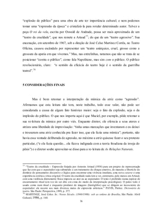 “explosão de público” para uma obra de arte ter importância cultural; e nem podemos
tomar uma “expressão da época” e cristalizá- la para rotular determinado autor. Talvez a
peça O rei da vela, escrita por Oswald de Andrade, possa ser mais aproximada de um
“teatro da crueldade”, que nos remete a Artaud 77 ; do que de um “teatro agressivo”. Sua
encenação, em setembro de 1967, sob a direção de José Celso Martinez Corrêa, no Teatro
Oficina, causou escândalo por representar um “teatro anárquico, cruel, grosso como a
grossura da apatia em que vivemos.” Mas, nas entrelinhas, notamos que não se trata de se
posicionar “contra o público”, como fala Napolitano, mas sim com o público. O público
revolucionário, claro: “o sentido da eficácia do teatro hoje é o sentido da guerrilha
teatral”. 78



5 CONSIDERAÇÕES FINAIS



        Mas é bom retomar a interpretação da mímica da atriz como “agressão”.
Afirmamos que esta leitura não tem, neste trabalho, todo esse valor, não pode ser
considerada a causa de algum fato histórico maior: seja o fato da explosão, seja o da
implosão do público. O que nos importa aqui é que Maciel, por exemplo, pôde retomar a
sua re-leitura da mímica por outro viés. Enquanto diretor, ele oferecia a seus atores e
atrizes uma liberdade de improvisação: “tinha umas marcações que inventaram e eu deixei
e trouxeram uma atriz conhecida pra fazer isso, que ela fazia uma mímica”; portanto, não
havia essa vontade deliberada de agressão, no máximo a atriz quisesse fazer o seu protesto
particular, (“e ela fazia questão... ela ficava indignada com a teoria freudiana da inveja do
pênis”) e o diretor soube aproveitar-se disso para a re- leitura de As Relações Naturais.




77
   “Teatro da crueldade – Expressão forjada por Antonin Artaud (1938) para um projeto de representação
que faz com que o espectador seja submetido a um tratamento de choque emotivo, de maneira a libertá-lo do
domín io do pensamento discursivo e lógico para encontrar uma vivência imediata, u ma nova catarse e uma
experiência estética e ética orig inal. O teatro da crueldade nada tem a ver, entretanto, pelo menos em Artaud,
com u ma violência diretamente física imposta ao ator ou ao espectador. O texto é proferido numa espécie de
encantamento ritual (em vez de ser dito em cima do modo da interpretação psicológica). O palco todo é
usado como num ritual e enquanto produtor de imagens (hieróglifos) que se dirigem ao incosciente do
espectador: ele recorre aos mais diversos meios de expressão artísticos.” PAVIS, Patrice. Dicionário de
teatro. São Paulo: Perspectiva, 1999, p. 377.
78
   MARTINEZ, José Celso. In.: Nosso Século. (1960/1980): sob as ordens de Brasília. São Paulo: Abril
Cultural, 1986, p. 160.
                                                         36
 