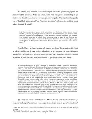 No entanto, esta liberdade cênica adotada por Maciel foi igualmente julgada, por
Yan Michalski, crítico do Jornal do Brasil, como “de mau- gosto” justamente por que
“sobrou [de As Relações Naturais] apenas grossura” no palco. O crítico teatral pretendia
ver a “fidelidade convencional” da “literatura dramática”; obviamente contrária a esta
leitura libertária de Maciel:



         (...)a literatura dramática apenas havia alimentado esse fenômeno cênico durante muitos
         séculos. Quer dizer, a gente procurava se colocar na tradição teatralista que existe no teatro
         ocidental, europeu, desde Olren Grayt, Artaud, Maierhoud que eram teatralistas, que achavam
         isso. Artaud, então, era o radical desse ponto de vista, o teatro é uma liturgia, u m
         acontecimento, não precisa praticamente de literatura dramát ica, abaixo as obras primas, ele
         esculhambava as obras primas: Shakespeare, Sófocles, mas o que interessava era a criação
                  79
         cênica.


       Quando Maciel se distancia dessa releitura no sentido de “literatura dramática”, ele
se afasta também da leitura cênica redundante; e se aproxima de uma defasagem
hermenêutica. Com efeito, a teoria do teatro apresenta o realismo das convenções teatrais
no interior de uma “dialética do texto e da cena”, a qual se divide em duas partes:



       a. Potencialidade cênica do texto: (...) aquele da redundância cênica, a encenação limitou-se a
       procurar signos cênicos que ilustram ou dão a ilusão, ao espectador, de ilustrar o referente do
       texto. (...) Esta teoria do texto considera em defin itivo que o texto contém uma boa encenação
       que basta encontrar e que a representação e o trabalho cênico não estão em conflito co m o sentido
       textual, mas a serviço dele. (...) b. Defasagem hermenêutica irredutível: Inversamente parece
       mu ito mais justo notar uma certa defasagem entre o texto e a encenação. A partir do mo mento em
       que a encenação se liberta de seu papel ancilar frente ao texto, cria -se uma d istância de
       significação entre os dois componentes, e u m desequilíbrio entre o visual e o textual. Este
       desequilíbrio gera u m novo olhar sobre o texto e uma nova maneira de mostrar a realidade
       sugerida pelo texto. A separação é aquela de um fosso intransponível entre o texto e o
       espaço/tempo onde ele é proferido. Talvez, escreve Bernard DORT, nosso prazer no teatro tenha
       a ver precisamente com ver inserir um texto, por definição alheio ao tempo e ao espaço, no
       mo mento passageiro e na era delimitada do espetáculo. Assim a representação teatral não seria o
       local de uma unidade reencontrada, mas aquele de uma tensão nunca apaziguada entre o eterno e
       o passageiro, entre o universal e o particular, entre o abstrato e o concreto, entre o texto e a cena.
       Ela não realiza mais ou menos um texto: ela o crit ica, o força, o interroga. Ela se confronta com
       ele e o confronta co m ela. Ela é não u m acordo e, sim, u m co mbate. 80



       Se a “criação cênica” importa mais a Maciel do que a “literatura dramática”, é
porque a “defasagem” entre texto e encenação é mais importante do que a “redundância”.

79
   MACIEL, Lu iz Carlos. Entrevista concedida a Giuliano Maranho em 17 de junho de 2006. Duração:
1h20min.
80
   PA VIS, P. Dicionário de teatro. São Paulo: Perspectiva, 1999, p. 407.
                                                     37
 