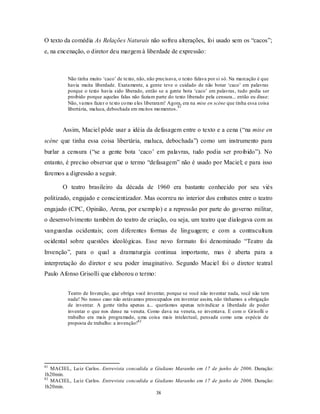 O texto da comédia As Relações Naturais não sofreu alterações, foi usado sem os “cacos”;
e, na encenação, o diretor deu margem à liberdade de expressão:



         Não tinha muito ‘caco’ de texto, não, não precisava, o texto falava por si só. Na marcação é que
         havia muita liberdade. Exatamente, a gente teve o cuidado de não botar ‘caco’ em palavras
         porque o texto havia sido liberado, então se a gente bota ‘caco’ em palavras, tudo podia ser
         proibido porque aquelas falas não faziam parte do texto liberado pela censura... então eu disse:
         Não, vamos fazer o texto co mo eles liberaram! Agora, era na mise en scène que tinha essa coisa
                                                              81
         libertária, maluca, debochada em mu itos mo mentos .



       Assim, Maciel pôde usar a idéia da defasagem entre o texto e a cena (“na mise en
scène que tinha essa coisa libertária, maluca, debochada”) como um instrumento para
burlar a censura (“se a gente bota ‘caco’ em palavras, tudo podia ser proibido”). No
entanto, é preciso observar que o termo “defasagem” não é usado por Maciel; e para isso
faremos a digressão a seguir.

       O teatro brasileiro da década de 1960 era bastante conhecido por seu viés
politizado, engajado e conscientizador. Mas ocorreu no interior dos embates entre o teatro
engajado (CPC, Opinião, Arena, por exemplo) e a repressão por parte do governo militar,
o desenvolvimento também do teatro de criação, ou seja, um teatro que dialogava com as
vanguardas ocidentais; com diferentes formas de linguagem; e com a contracultura
ocidental sobre questões ideológicas. Esse novo formato foi denominado “Teatro da
Invenção”, para o qual a dramaturgia continua importante, mas é aberta para a
interpretação do diretor e seu poder imaginativo. Segundo Maciel foi o diretor teatral
Paulo Afonso Grisolli que elaborou o termo:


         Teatro de Invenção, que obriga você inventar, porque se você não inventar nada, você não tem
         nada! No nosso caso não estávamos preocupados em inventar assim, não tínhamos a obrigação
         de inventar. A gente tinha apenas a... queríamos apenas reivindicar a liberdade de poder
         inventar o que nos desse na veneta. Como dava na veneta, se inventava. E com o Grisolli o
         trabalho era mais programado, u ma coisa mais intelectual, pensada como uma espécie de
         proposta de trabalho: a invenção!82




81
   MACIEL, Lu iz Carlos. Entrevista concedida a Giuliano Maranho em 17 de junho de 2006. Duração:
1h20min.
82
   MACIEL, Lu iz Carlos. Entrevista concedida a Giuliano Maranho em 17 de junho de 2006. Duração:
1h20min.
                                                38
 
