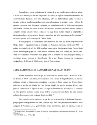 Com efeito, a noção polissêmica de cultura deve aos estudos antropológicos sobre:
a natureza de instituições sociais; os padrões de cultura; o aspecto simbólico-expressivo do
comportamento humano. Sob esta influência, entre os historiadores, cada vez mais a
atenção volta-se à cultura popular, com especial destaque às atitudes e aos valores de
pessoas comuns e suas formas de expressão; os historiadores não se limitam mais apenas
aos estudos culturais das obras de arte e de literatura reconhecidas oficialmente. Enfim, o
conceito cultura adquire vários sentidos: ela foge desse padrão oficial e, ampliando a
dimensão cultural, atinge outras formas expressivas social e historicamente localizadas,11
tal como aparece na dramaturgia de Qorpo-Santo.
        Nossa proposta se fundamenta em identificar na obra do dramaturgo brasileiro
Qorpo-Santo – especificamente, a comédia As Relações Naturais, escrita em 1866 – a
crítica à sociedade do século XIX; analisar a encenação da dramaturgia de Qorpo-Santo
levada a termo pelo grupo do Teatro Jovem, da cidade do Rio de Janeiro, no ano de 1968.
Para isso buscamos relacionar esse grupo com o contexto de sua produção teatral; e
investigar como ocorreu a identificação do grupo Teatro Jovem, na conjuntura
sociocultural da década de 1960, com a obra de Qorpo-Santo.



2 LUIZ CARLOS MACIEL E A SOCIEDADE NA DÉCADA DE 1960

        Vamos identificar, neste artigo, as “estruturas do mundo social” no século XIX e
na década de 1960. Com efeito, localizaremos, com a ajuda de Roger Chartier, as práticas
políticas, sociais e discursivas articuladas e comuns à Porto Alegre de Qorpo-Santo,
primeiro; e ao Rio de Janeiro de Luiz Carlos Maciel, no século seguinte. Como estas
práticas construíram as figuras de suas “categorias intelectuais e psicológicas”? Veremos
se estas práticas comuns a cada época podem se constituir em objeto de uma história
cultural. Comecemos pelo contexto do século XIX. 12

        Para entendermos o contexto em que foi escrita a comédia As Relações Naturais e
porque gerou tanta polêmica em 1968, convém aqui fazer uma pequena retrospectiva. José
Joaquim de Campos Leão, Qorpo-Santo, nome incorporado por ele mesmo, viveu na

11
   BA RROS, José D’Assunção. O campo da história: especialidades e abordagens. Petrópolis, RJ: Vo zes,
2004; p.56.
12
   CHARTIER. Idem, 1990, p. 28.

                                                  4
 