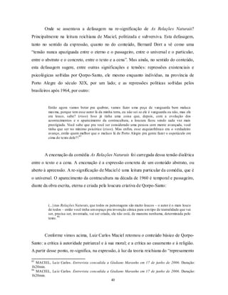 Onde se assentava a defasagem na re-significação de As Relações Naturais?
Principalmente na leitura reichiana de Maciel, politizada e subversiva. Esta defasagem,
tanto no sentido da expressão, quanto no do conteúdo, Bernard Dort a vê como uma
“tensão nunca apaziguada entre o eterno e o passageiro, entre o universal e o particular,
entre o abstrato e o concreto, entre o texto e a cena”. Mas ainda, no sentido do conteúdo,
esta defasagem sugere, entre outras significações e tensões: repressões existenciais e
psicológicas sofridas por Qorpo-Santo, ele mesmo enquanto indivíduo, na província de
Porto Alegre do século XIX, por um lado; e as repressões políticas sofridas pelos
brasileiros após 1964, por outro:


         Então agora vamos botar pra quebrar, vamos fazer u ma peça de vanguarda bem maluca
         mes ma, porque tem esse autor lá da minha terra, eu não sei se ele é vanguarda ou não, mas ele
         era louco, sabe? (risos) Isso já tinha uma coisa que, depois, com a evolução dos
         acontecimentos e o aparecimento da contracultura, a loucura ficou sendo cada vez mais
         prestigiada. Você sabe que pra você ser considerado uma pessoa com mente avançada, você
         tinha que ser no mínimo psicótico (risos). Mas enfim, esse esquizofrênico era o verdadeiro
         avanço, então quem melhor que o maluco lá de Porto Alegre pra gente fazer o espetáculo em
                              85
         cima do texto dele?!



       A encenação da comédia As Relações Naturais foi carregada dessa tensão dialética
entre o texto e a cena. A encenação é a expressão concreta de um conteúdo abstrato, ou
aberto à apreensão. A re-significação de Maciel é uma leitura particular da comédia, que é
o universal. O aparecimento da contracultura na década de 1960 é temporal e passageiro,
diante da obra escrita, eterna e criada pela loucura criativa de Qorpo-Santo:



         (...) nas Relações Naturais, que todos os personagens são muito loucos – o autor é o mais louco
         de todos – então você tinha um espaço pra invenção cênica para u m tipo de teatralidade que vai
         ser, precisa ser, inventada, vai ser criada, ela não está, de maneira nenhuma, determinada pelo
                86
         texto.



       Conforme vimos acima, Luiz Carlos Maciel retomou o conteúdo básico de Qorpo-
Santo: a crítica à autoridade patriarcal e à sua moral; e a crítica ao casamento e à religião.
A partir desse ponto, re-significa, na expressão, à luz da teoria reichiana do “represamento

85
   MACIEL, Lu iz Carlos. Entrevista concedida a Giuliano Maranho em 17 de junho de 2006. Duração:
1h20min.
86
   MACIEL, Lu iz Carlos. Entrevista concedida a Giuliano Maranho em 17 de junho de 2006. Duração:
1h20min.
                                                40
 