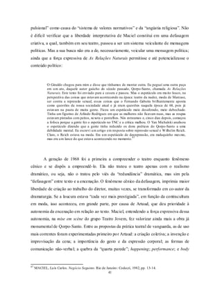 pulsional” como causa do “sistema de valores normativos” e da “angústia religiosa”. Não
é difícil verificar que a liberdade interpretativa de Maciel constitui em uma defasagem
criativa, a qual, também em seu teatro, passou a ser um sistema veiculante de mensagens
políticas. Mas a sua busca não era a de, necessariamente, veicular uma mensagem política;
ainda que a força expressiva de As Relações Naturais permitisse e até potencializasse o
conteúdo político:



             O Ginaldo chegou para mim e disse que tínhamos de montar outra. Eu peguei uma outra peça
             em u m ato, daquele autor gaúcho do século passado, Qorpo-Santo, chamada As Relações
             Naturais. Este texto foi enviado para a cesura e passou. Mas o espetáculo era mu ito louco, na
             perspectiva das coisas que estavam acontecendo na época: teatro da nudez, moda de Marcuse,
             ser contra a repressão sexual, essas coisas que o Fernando Gabeira brilhantemente aponta
             como questões da nossa sociedade atual e já eram questões naquela época de 68, pois já
             estavam na pauta de muita gente. Ficou um espetáculo meio desaforado, meio debochado.
             Tinha um figurino de Arlindo Rodrigues em que as mulheres não ficavam nuas, mas as roupas
             estavam pintadas com peitos, xo xota e pentelhos. Nós estreamos e, cinco dias depois, começou
             a fofoca porque a gente fez o espetáculo no TNC e a crítica malhou. O Yan Michalski analisou
             o espetáculo dizendo que a gente tinha reduzido os dons poéticos do Qorpo-Santo a uma
             debilidade mental. Eu escrevi u m artigo em resposta sobre repressão sexual e W ilhelm Reich.
             Claro, o Reich estava na moda. Era u m espetáculo de desrepressão, era maluquinho mes mo,
                                                                       87
             mas era u m lance do que estava acontecendo no momento.




           A geração de 1968 foi a primeira a compreender o teatro enquanto fenômeno
cênico e se dispôs a empreendê- lo. Ela não tratou o teatro apenas com o realismo
dramático, ou seja, não o tratou pelo viés da “redundância” dramática, mas sim pela
“defasagem” entre texto e a encenação. O fenômeno cênico da defasagem, imprimia maior
liberdade de criação ao trabalho do diretor, muitas vezes, se transformado em co-autor da
dramaturgia. Se a loucura estava “cada vez mais prestigiada”, em função da contracultura
em moda, isso aconteceu, em grande parte, por causa de Artaud, que deu prioridade à
autonomia da encenação em relação ao texto. Maciel, entendendo a força expressiva dessa
autonomia, na mise em scène do grupo Teatro Jovem, fez valorizar ainda mais a obra já
monumental de Qorpo-Santo. Entre as propostas da prática teatral de vanguarda, as de uso
mais correntes foram experimentadas primeiro po r Artaud: a criação coletiva; a invenção e
improvisação da cena; a importância do gesto e da expressão corporal; as formas de
comunicação não-verba l; a quebra da “quarta parede”; happening; performance; e body


87
     MACIEL, Lu ís Carlos. Negócio Seguinte. Rio de Janeiro : Codecri, 1982, pp. 13-14.
                                                     41
 