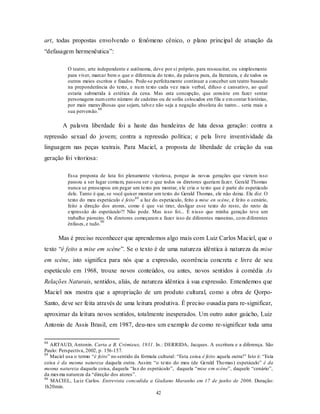 art, todas propostas envolvendo o fenômeno cênico, o plano principal de atuação da
“defasagem hermenêutica”:

           O teatro, arte independente e autônoma, deve por si próprio, para ressuscitar, ou simplesmente
           para viver, marcar bem o que o diferencia do texto, da palavra pura, da literatura, e de todos os
           outros meios escritos e fixados. Pode-se perfeitamente continuar a conceber um teatro baseado
           na preponderância do texto, e nu m texto cada vez mais verbal, difuso e cansativo, ao qual
           estaria submetida à estética da cena. Mas esta concepção, que consiste em fazer sentar
           personagens num certo número de cadeiras ou de sofás colocados em fila e em contar h istórias,
           por mais marav ilhosas que sejam, talvez não seja a negação absoluta do teatro... seria mais a
                           88
           sua perversão.

         A palavra liberdade foi a haste das bandeiras de luta dessa geração: contra a
repressão sexual do jovem; contra a repressão política; e pela livre inventividade da
linguagem nas peças teatrais. Para Maciel, a proposta de liberdade de criação da sua
geração foi vitoriosa:

           Essa proposta de luta foi plenamente vitoriosa, porque às novas gerações que vieram isso
           passou a ser lugar comu m, passou ser o que todos os diretores queriam fazer. Gerald Thomas
           nunca se preocupou em pegar um texto pra montar, ele cria o texto que é parte do espetáculo
           dele. Tanto é que, se você quiser montar um texto do Gerald Thomas, ele não deixa. Ele diz: O
           texto do meu espetáculo é feito 89 a luz do espetáculo, feito a mise en scène, é feito o cenário,
           feito a direção dos atores, como é que vai tirar, desligar esse texto do resto, do resto da
           expressão do espetáculo?! Não pode. Mas isso foi... É n isso que minha geração teve um
           trabalho pioneiro. Os diretores começaram a fazer isso de diferentes maneiras, co m diferentes
                           90
           ênfases, e tudo.

      Mas é preciso reconhecer que aprendemos algo mais com Luiz Carlos Maciel, que o
texto “é feito a mise em scéne”. Se o texto é de uma natureza idêntica à natureza da mise
em scéne, isto significa para nós que a expressão, ocorrência concreta e livre de seu
espetáculo em 1968, trouxe novos conteúdos, ou antes, novos sentidos à comédia As
Relações Naturais, sentidos, aliás, de natureza idêntica à sua expressão. Entendemos que
Maciel nos mostra que a apropriação de um produto cultural, como a obra de Qorpo-
Santo, deve ser feita através de uma leitura produtiva. É preciso ousadia para re-significar,
aproximar da leitura novos sentidos, totalmente inesperados. Um outro autor gaúcho, Luiz
Antonio de Assis Brasil, em 1987, deu-nos um exemplo de como re-significar toda uma

88
   ARTAUD, Antonin. Carta a B. Crémieux, 1931. In.: DERRIDA, Jacques. A escritura e a diferença. São
Paulo: Perspectiva, 2002, p. 156-157.
89
   Maciel usa o termo “é feito” no sentido da fórmula cultural: “Esta coisa é feito aquela outra!” Isto é: “Esta
coisa é da mesma natureza daquela outra. Assim: “o texto do meu (de Gerald Tho mas) espetáculo” é da
mesma natureza daquela coisa, daquela “lu z do espetáculo”, daquela “mise em scéne”, daquele “cenário”,
da mes ma natureza da “direção dos atores”.
90
   MACIEL, Lu iz Carlos. Entrevista concedida a Giuliano Maranho em 17 de junho de 2006. Duração:
1h20min.
                                                     42
 