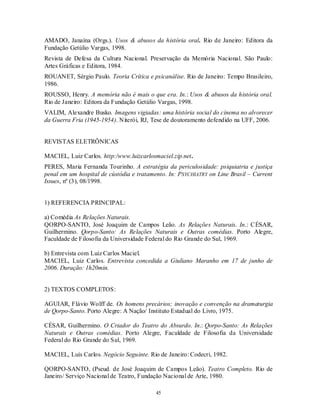 AMADO, Janaína (Orgs.). Usos & abusos da história oral. Rio de Janeiro: Editora da
Fundação Getúlio Vargas, 1998.
Revista de Defesa da Cultura Nacional. Preservação da Memória Nacional. São Paulo:
Artes Gráficas e Editora, 1984.
ROUANET, Sérgio Paulo. Teoria Crítica e psicanálise. Rio de Janeiro: Tempo Brasileiro,
1986.
ROUSSO, Henry. A memória não é mais o que era. In.: Usos & abusos da história oral.
Rio de Janeiro: Editora da Fundação Getúlio Vargas, 1998.
VALIM, Alexandre Busko. Imagens vigiadas: uma história social do cinema no alvorecer
da Guerra Fria (1945-1954). Niterói, RJ, Tese de doutoramento defendido na UFF, 2006.


REVISTAS ELETRÔNICAS

MACIEL, Luiz Carlos. http:/www.luizcarlosmaciel.zip.net.
PERES, Maria Fernanda Tourinho. A estratégia da periculosidade: psiquiatria e justiça
penal em um hospital de cústódia e tratamento. In: PSYCHIATRY on Line Brasil – Current
Issues, nº (3), 08/1998.


1) REFERENCIA PRINCIPAL:

a) Comédia As Relações Naturais.
QORPO-SANTO, José Joaquim de Campos Leão. As Relações Naturais. In.: CÉSAR,
Guilhermino. Qorpo-Santo: As Relações Naturais e Outras comédias. Porto Alegre,
Faculdade de Filosofia da Universidade Federal do Rio Grande do Sul, 1969.

b) Entrevista com Luiz Carlos Maciel.
MACIEL, Luiz Carlos. Entrevista concedida a Giuliano Maranho em 17 de junho de
2006. Duração: 1h20min.


2) TEXTOS COMPLETOS:

AGUIAR, Flávio Wolff de. Os homens precários; inovação e convenção na dramaturgia
de Qorpo-Santo. Porto Alegre: A Nação/ Instituto Estadual do Livro, 1975.

CÉSAR, Guilhermino. O Criador do Teatro do Absurdo. In.: Qorpo-Santo: As Relações
Naturais e Outras comédias. Porto Alegre, Faculdade de Filosofia da Universidade
Federal do Rio Grande do Sul, 1969.

MACIEL, Luís Carlos. Negócio Seguinte. Rio de Janeiro: Codecri, 1982.

QORPO-SANTO, (Pseud. de José Joaquim de Campos Leão). Teatro Completo. Rio de
Janeiro/ Serviço Nacional de Teatro, Fundação Nacional de Arte, 1980.

                                          45
 