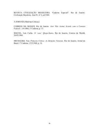 REVISTA CIVILIZAÇÃO BRASILEIRA. “Caderno Especial”. Rio de Janeiro:
Civilização Brasileira, Ano IV, nº 2, jul/1968.


3) JORNAIS (Matérias Críticas):

CORREIO DA MANHÃ, Rio de Janeiro. Ator Não Assina Acordo com a Censura
Federal - 1/6/1968, 1º Caderno, p. 13.

MACIEL, Luís Carlos. O ‘caso’ Qorpo-Santo. Rio de Janeiro, Correio da Manhã,
26/05/1968.

MICHALSKI, Yan. Primeira Crítica: As Relações Naturais. Rio de Janeiro, Jornal do
Brasil. 1º Caderno, 15/5/1968, p. 16.




                                       46
 