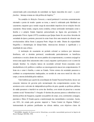caracterizada pela concentração da autoridade na figura masculina do casal – o pater
familias – herança romana na vida política do Império. 17

        Na comédia As Relações Naturais, a moral patriarcal é um tema constantemente
retomado e ponto de tensão: quanto ao tema, a moral é enfatizada pela fidelidade ao
casamento; enquanto que a tensão surge da necessidade impulsiva de ter relações fora do
casamento. Dessa tensão, surgem, nesta comédia, críticas satirizando instituições como a
família e o próprio Estado Imperial, personalizado na figura dos governantes. O
pesquisador Flávio Aguiar (1975) considerou que Qorpo-Santo foi um crítico ferrenho da
sociedade da época, portanto, processá- lo como louco fora uma maneira de silenciar suas
revolucionárias idéias frente à pequena Porto Alegre de então. Diante da originalidade
biográfica e dramatúrgica de Qorpo-Santo, interessa-nos destacar o significado e a
atualidade de suas críticas.
        A instituição do casamento no período colonial se realizava por interesses
familiares, sob o domínio patriarcal, considerando particularmente os benefícios
econômicos e sociais; dentro dos novos padrões de comportamento, o contrato conjugal se
tornou uma opção feita unicamente entre o casal, enquanto a prole passou a ser o centro da
atenção familiar. As relações típicas da sociedade colonial foram encaradas como
desobediência civil, políticos e médicos se encarregaram de atacar tais comportamentos. O
lema era o amor à família, o amor ao Estado. Vários setores da sociedade passaram a
combater os comportamentos inadequados, no sentido de uma nova moral da vida e do
corpo, a mesma defendida pelos médicos.
        Vale lembrar que a partir da consolidação do Estado Nacional brasileiro, houve um
crescente interesse do governo pela normatização dos comportamentos sociais. Isso
aconteceu com o advento da independência política do país, quando as políticas públicas
de saúde passaram a interferir no cerne das famílias, com intuito de preservar o recente
contrato social “democrático” e burguês. O destino das pessoas passou a subordinar-se ao
destino político da burguesia, segundo seus padrões de corpo, sexo, sentimentos conjugais,
parentais e filiais. O Estado queria a modernização das mentalidades e costumes. Assim,
em 1851, foi criada pelo governo imperial a “Junta Central de Higiene Pública”,
instrumentada de poderes justificados na ciência médica, com objetivos claros de


17
  MALERBA. Jurandir. Os brancos da lei: liberalismo, escravidão e mentalidade patriarcal no Império do
Brasil. Maringá: EDUEM, 1994.
                                                 7
 